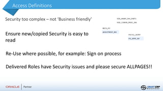 Access Definitions
Security too complex – not ‘Business friendly’
Ensure new/copied Security is easy to
read
Re-Use where possible, for example: Sign on process
Delivered Roles have Security issues and please secure ALLPAGES!!
 