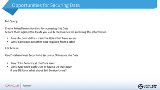 Opportunities for Securing Data
For Query:
Create Roles/Permission Lists for accessing this Data
Secure them against the Fields you use & the Queries for accessing this information
• Pros: Accountability – track the Roles that have access
• Cons: Can leave out other data required from a table
For Access:
Use Database level Security to Secure or Obfuscate the Data
• Pros: Total Security at the Data level
• Cons: May need each User to have a DB level User
If one DB User, what about Self Service Users?
 