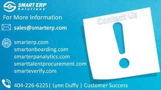 For More Information
sales@smarterp.com
smarterp.com
smartonboarding.com
smarterpanalytics.com
smarttalentprocurement.com
smarteverify.com
404-226-6225| Lynn Duffy | Customer Success
 