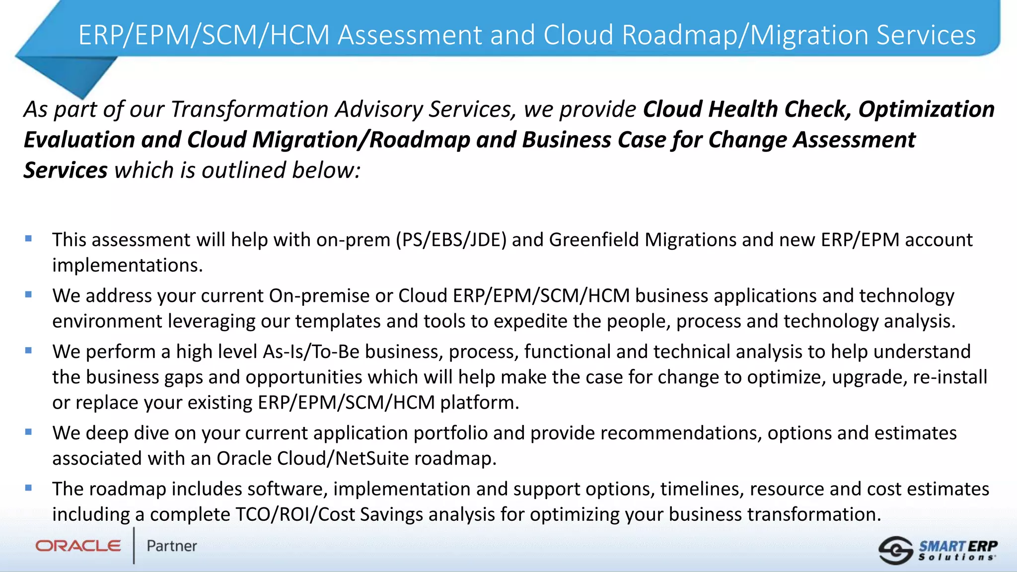 ERP/EPM/SCM/HCM Assessment and Cloud Roadmap/Migration Services
As part of our Transformation Advisory Services, we provide Cloud Health Check, Optimization
Evaluation and Cloud Migration/Roadmap and Business Case for Change Assessment
Services which is outlined below:
 This assessment will help with on-prem (PS/EBS/JDE) and Greenfield Migrations and new ERP/EPM account
implementations.
 We address your current On-premise or Cloud ERP/EPM/SCM/HCM business applications and technology
environment leveraging our templates and tools to expedite the people, process and technology analysis.
 We perform a high level As-Is/To-Be business, process, functional and technical analysis to help understand
the business gaps and opportunities which will help make the case for change to optimize, upgrade, re-install
or replace your existing ERP/EPM/SCM/HCM platform.
 We deep dive on your current application portfolio and provide recommendations, options and estimates
associated with an Oracle Cloud/NetSuite roadmap.
 The roadmap includes software, implementation and support options, timelines, resource and cost estimates
including a complete TCO/ROI/Cost Savings analysis for optimizing your business transformation.
 