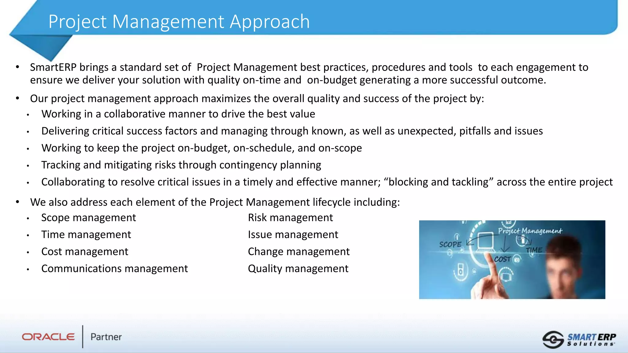 Project Management Approach
• SmartERP brings a standard set of Project Management best practices, procedures and tools to each engagement to
ensure we deliver your solution with quality on-time and on-budget generating a more successful outcome.
• Our project management approach maximizes the overall quality and success of the project by:
• Working in a collaborative manner to drive the best value
• Delivering critical success factors and managing through known, as well as unexpected, pitfalls and issues
• Working to keep the project on-budget, on-schedule, and on-scope
• Tracking and mitigating risks through contingency planning
• Collaborating to resolve critical issues in a timely and effective manner; “blocking and tackling” across the entire project
• We also address each element of the Project Management lifecycle including:
• Scope management Risk management
• Time management Issue management
• Cost management Change management
• Communications management Quality management
 