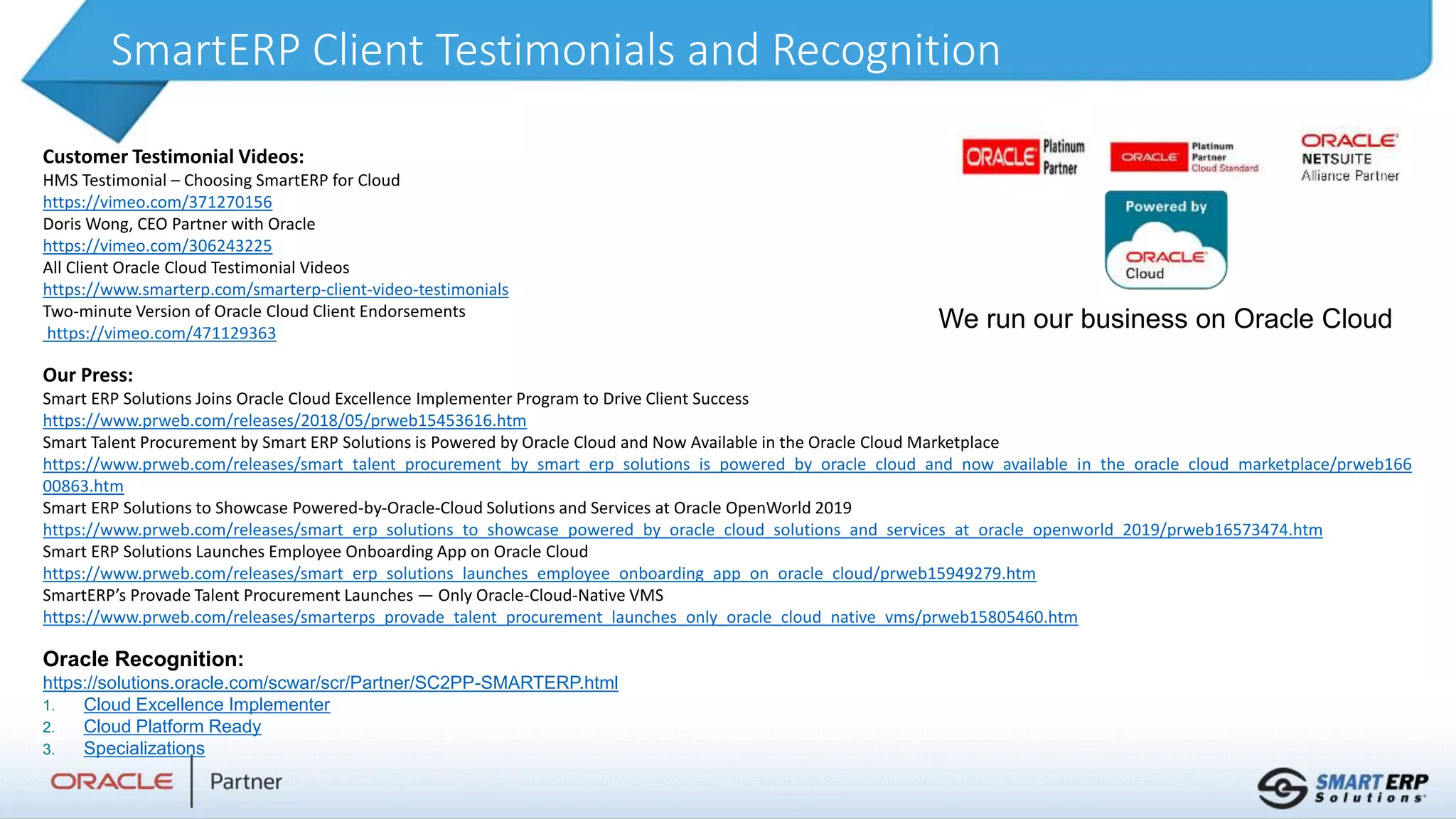 SmartERP Client Testimonials and Recognition
Customer Testimonial Videos:
HMS Testimonial – Choosing SmartERP for Cloud
https://vimeo.com/371270156
Doris Wong, CEO Partner with Oracle
https://vimeo.com/306243225
All Client Oracle Cloud Testimonial Videos
https://www.smarterp.com/smarterp-client-video-testimonials
Two-minute Version of Oracle Cloud Client Endorsements
https://vimeo.com/471129363
Our Press:
Smart ERP Solutions Joins Oracle Cloud Excellence Implementer Program to Drive Client Success
https://www.prweb.com/releases/2018/05/prweb15453616.htm
Smart Talent Procurement by Smart ERP Solutions is Powered by Oracle Cloud and Now Available in the Oracle Cloud Marketplace
https://www.prweb.com/releases/smart_talent_procurement_by_smart_erp_solutions_is_powered_by_oracle_cloud_and_now_available_in_the_oracle_cloud_marketplace/prweb166
00863.htm
Smart ERP Solutions to Showcase Powered-by-Oracle-Cloud Solutions and Services at Oracle OpenWorld 2019
https://www.prweb.com/releases/smart_erp_solutions_to_showcase_powered_by_oracle_cloud_solutions_and_services_at_oracle_openworld_2019/prweb16573474.htm
Smart ERP Solutions Launches Employee Onboarding App on Oracle Cloud
https://www.prweb.com/releases/smart_erp_solutions_launches_employee_onboarding_app_on_oracle_cloud/prweb15949279.htm
SmartERP’s Provade Talent Procurement Launches — Only Oracle-Cloud-Native VMS
https://www.prweb.com/releases/smarterps_provade_talent_procurement_launches_only_oracle_cloud_native_vms/prweb15805460.htm
Oracle Recognition:
https://solutions.oracle.com/scwar/scr/Partner/SC2PP-SMARTERP.html
1. Cloud Excellence Implementer
2. Cloud Platform Ready
3. Specializations
We run our business on Oracle Cloud
 