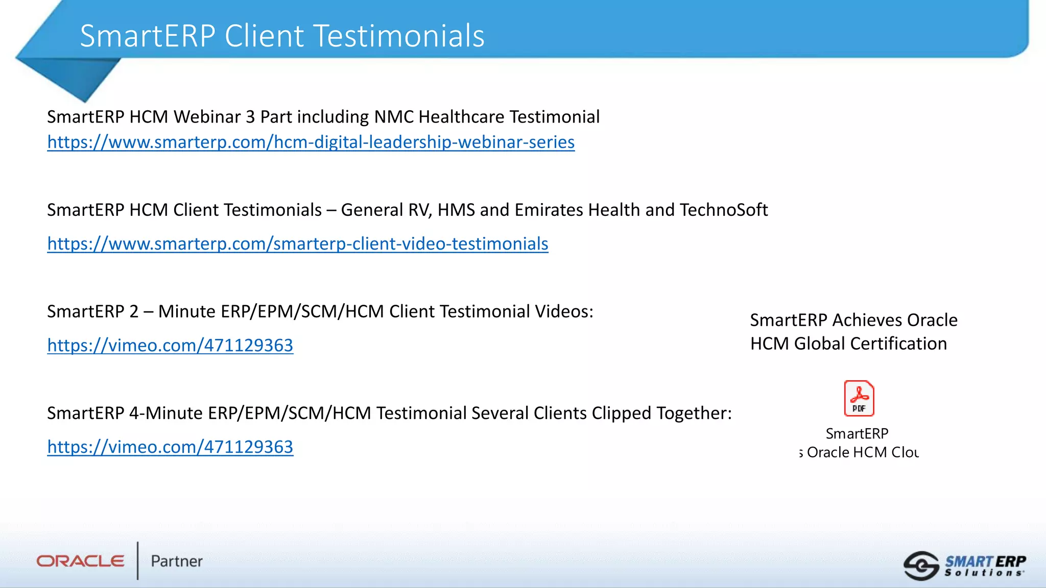 SmartERP Client Testimonials
SmartERP HCM Webinar 3 Part including NMC Healthcare Testimonial
https://www.smarterp.com/hcm-digital-leadership-webinar-series
SmartERP HCM Client Testimonials – General RV, HMS and Emirates Health and TechnoSoft
https://www.smarterp.com/smarterp-client-video-testimonials
SmartERP 2 – Minute ERP/EPM/SCM/HCM Client Testimonial Videos:
https://vimeo.com/471129363
SmartERP 4-Minute ERP/EPM/SCM/HCM Testimonial Several Clients Clipped Together:
https://vimeo.com/471129363
SmartERP
Achieves Oracle HCM Cloud Globa
SmartERP Achieves Oracle
HCM Global Certification
 