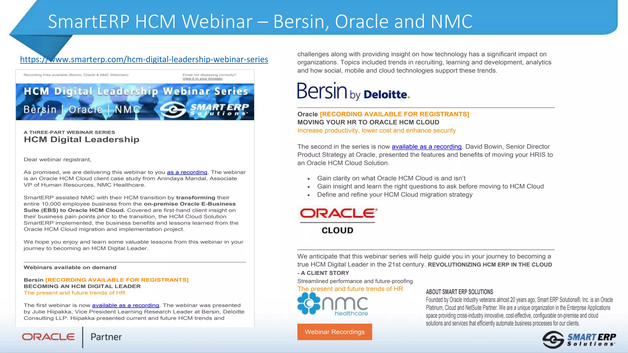 SmartERP HCM Webinar – Bersin, Oracle and NMC
Recording links available (Bersin, Oracle & NMC Webinars) Email not displaying correctly?
View it in your browser.
A THREE-PART WEBINAR SERIES
HCM Digital Leadership
Dear webinar registrant,
As promised, we are delivering this webinar to you as a recording. The webinar
is an Oracle HCM Cloud client case study from Anindaya Mandal, Associate
VP of Human Resources, NMC Healthcare.
SmartERP assisted NMC with their HCM transition by transforming their
entire 10,000 employee business from the on-premise Oracle E-Business
Suite (EBS) to Oracle HCM Cloud. Covered are first-hand client insight on
their business pain points prior to the transition, the HCM Cloud Solution
SmartERP implemented, the business benefits and lessons learned from the
Oracle HCM Cloud migration and implementation project.
We hope you enjoy and learn some valuable lessons from this webinar in your
journey to becoming an HCM Digital Leader.
Webinars available on demand
Bersin [RECORDING AVAILABLE FOR REGISTRANTS]
BECOMING AN HCM DIGITAL LEADER
The present and future trends of HR
The first webinar is now available as a recording. The webinar was presented
by Julie Hiipakka, Vice President Learning Research Leader at Bersin, Deloitte
Consulting LLP. Hiipakka presented current and future HCM trends and
challenges along with providing insight on how technology has a significant impact on
organizations. Topics included trends in recruiting, learning and development, analytics
and how social, mobile and cloud technologies support these trends.
Oracle [RECORDING AVAILABLE FOR REGISTRANTS]
MOVING YOUR HR TO ORACLE HCM CLOUD
Increase productivity, lower cost and enhance security
The second in the series is now available as a recording. David Bowin, Senior Director
Product Strategy at Oracle, presented the features and benefits of moving your HRIS to
an Oracle HCM Cloud Solution.
 Gain clarity on what Oracle HCM Cloud is and isn’t
 Gain insight and learn the right questions to ask before moving to HCM Cloud
 Define and refine your HCM Cloud migration strategy
We anticipate that this webinar series will help guide you in your journey to becoming a
true HCM Digital Leader in the 21st century. REVOLUTIONIZING HCM ERP IN THE CLOUD
- A CLIENT STORY
Streamlined performance and future-proofing
The present and future trends of HR
Webinar Recordings
ABOUT SMART ERP SOLUTIONS
Founded by Oracle industry veterans almost 20 years ago, Smart ERP Solutions®, Inc. is an Oracle
Platinum, Cloud and NetSuite Partner. We are a unique organization in the Enterprise Applications
space providing cross-industry innovative, cost-effective, configurable on-premise and cloud
solutions and services that efficiently automate business processes for our clients.
https://www.smarterp.com/hcm-digital-leadership-webinar-series
 
