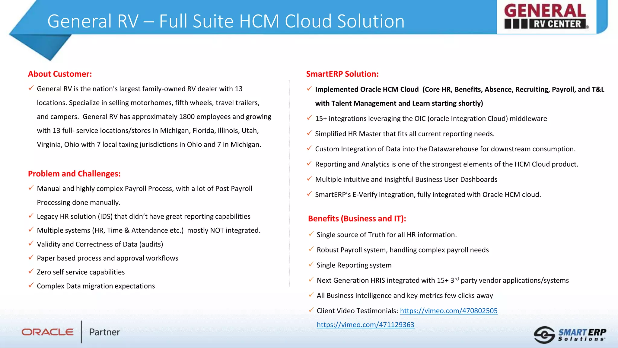 General RV – Full Suite HCM Cloud Solution
About Customer:
 General RV is the nation's largest family-owned RV dealer with 13
locations. Specialize in selling motorhomes, fifth wheels, travel trailers,
and campers. General RV has approximately 1800 employees and growing
with 13 full- service locations/stores in Michigan, Florida, Illinois, Utah,
Virginia, Ohio with 7 local taxing jurisdictions in Ohio and 7 in Michigan.
Problem and Challenges:
 Manual and highly complex Payroll Process, with a lot of Post Payroll
Processing done manually.
 Legacy HR solution (IDS) that didn’t have great reporting capabilities
 Multiple systems (HR, Time & Attendance etc.) mostly NOT integrated.
 Validity and Correctness of Data (audits)
 Paper based process and approval workflows
 Zero self service capabilities
 Complex Data migration expectations
Benefits (Business and IT):
 Single source of Truth for all HR information.
 Robust Payroll system, handling complex payroll needs
 Single Reporting system
 Next Generation HRIS integrated with 15+ 3rd party vendor applications/systems
 All Business intelligence and key metrics few clicks away
 Client Video Testimonials: https://vimeo.com/470802505
https://vimeo.com/471129363
SmartERP Solution:
 Implemented Oracle HCM Cloud (Core HR, Benefits, Absence, Recruiting, Payroll, and T&L
with Talent Management and Learn starting shortly)
 15+ integrations leveraging the OIC (oracle Integration Cloud) middleware
 Simplified HR Master that fits all current reporting needs.
 Custom Integration of Data into the Datawarehouse for downstream consumption.
 Reporting and Analytics is one of the strongest elements of the HCM Cloud product.
 Multiple intuitive and insightful Business User Dashboards
 SmartERP’s E-Verify integration, fully integrated with Oracle HCM cloud.
 