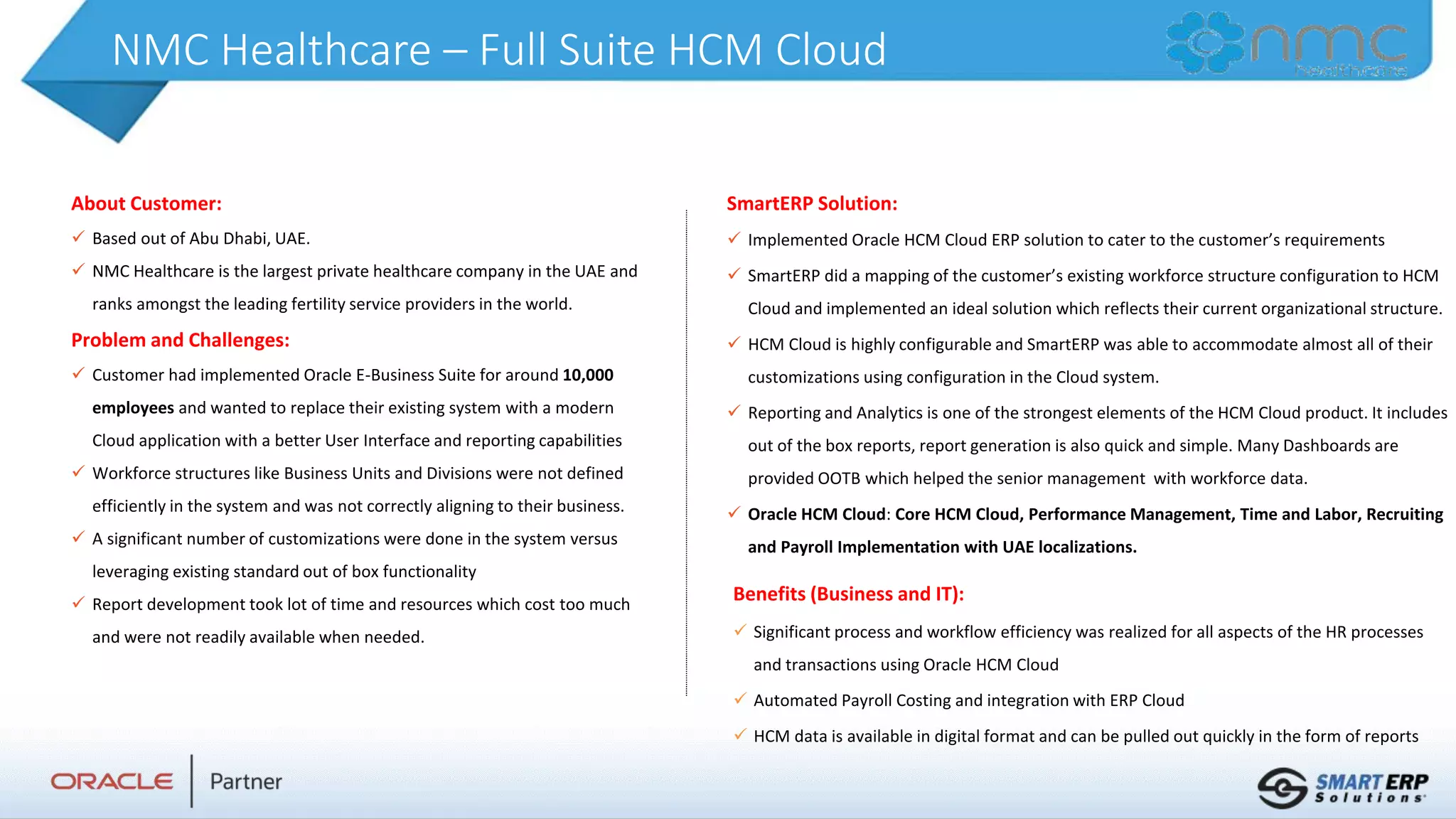 NMC Healthcare – Full Suite HCM Cloud
About Customer:
 Based out of Abu Dhabi, UAE.
 NMC Healthcare is the largest private healthcare company in the UAE and
ranks amongst the leading fertility service providers in the world.
Problem and Challenges:
 Customer had implemented Oracle E-Business Suite for around 10,000
employees and wanted to replace their existing system with a modern
Cloud application with a better User Interface and reporting capabilities
 Workforce structures like Business Units and Divisions were not defined
efficiently in the system and was not correctly aligning to their business.
 A significant number of customizations were done in the system versus
leveraging existing standard out of box functionality
 Report development took lot of time and resources which cost too much
and were not readily available when needed.
Benefits (Business and IT):
 Significant process and workflow efficiency was realized for all aspects of the HR processes
and transactions using Oracle HCM Cloud
 Automated Payroll Costing and integration with ERP Cloud
 HCM data is available in digital format and can be pulled out quickly in the form of reports
SmartERP Solution:
 Implemented Oracle HCM Cloud ERP solution to cater to the customer’s requirements
 SmartERP did a mapping of the customer’s existing workforce structure configuration to HCM
Cloud and implemented an ideal solution which reflects their current organizational structure.
 HCM Cloud is highly configurable and SmartERP was able to accommodate almost all of their
customizations using configuration in the Cloud system.
 Reporting and Analytics is one of the strongest elements of the HCM Cloud product. It includes
out of the box reports, report generation is also quick and simple. Many Dashboards are
provided OOTB which helped the senior management with workforce data.
 Oracle HCM Cloud: Core HCM Cloud, Performance Management, Time and Labor, Recruiting
and Payroll Implementation with UAE localizations.
 