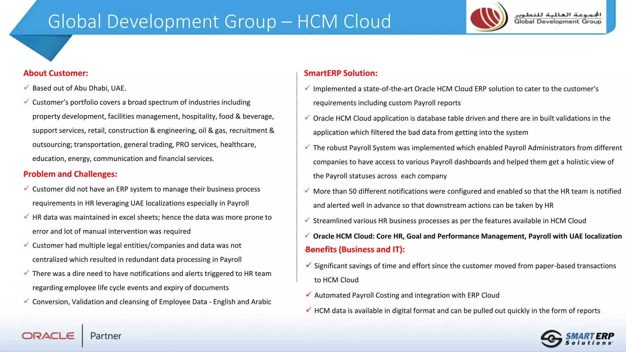 Global Development Group – HCM Cloud
About Customer:
 Based out of Abu Dhabi, UAE.
 Customer’s portfolio covers a broad spectrum of industries including
property development, facilities management, hospitality, food & beverage,
support services, retail, construction & engineering, oil & gas, recruitment &
outsourcing; transportation, general trading, PRO services, healthcare,
education, energy, communication and financial services.
Problem and Challenges:
 Customer did not have an ERP system to manage their business process
requirements in HR leveraging UAE localizations especially in Payroll
 HR data was maintained in excel sheets; hence the data was more prone to
error and lot of manual intervention was required
 Customer had multiple legal entities/companies and data was not
centralized which resulted in redundant data processing in Payroll
 There was a dire need to have notifications and alerts triggered to HR team
regarding employee life cycle events and expiry of documents
 Conversion, Validation and cleansing of Employee Data - English and Arabic
Benefits (Business and IT):
 Significant savings of time and effort since the customer moved from paper-based transactions
to HCM Cloud
 Automated Payroll Costing and integration with ERP Cloud
 HCM data is available in digital format and can be pulled out quickly in the form of reports
SmartERP Solution:
 Implemented a state-of-the-art Oracle HCM Cloud ERP solution to cater to the customer’s
requirements including custom Payroll reports
 Oracle HCM Cloud application is database table driven and there are in built validations in the
application which filtered the bad data from getting into the system
 The robust Payroll System was implemented which enabled Payroll Administrators from different
companies to have access to various Payroll dashboards and helped them get a holistic view of
the Payroll statuses across each company
 More than 50 different notifications were configured and enabled so that the HR team is notified
and alerted well in advance so that downstream actions can be taken by HR
 Streamlined various HR business processes as per the features available in HCM Cloud
 Oracle HCM Cloud: Core HR, Goal and Performance Management, Payroll with UAE localization
 -
 
