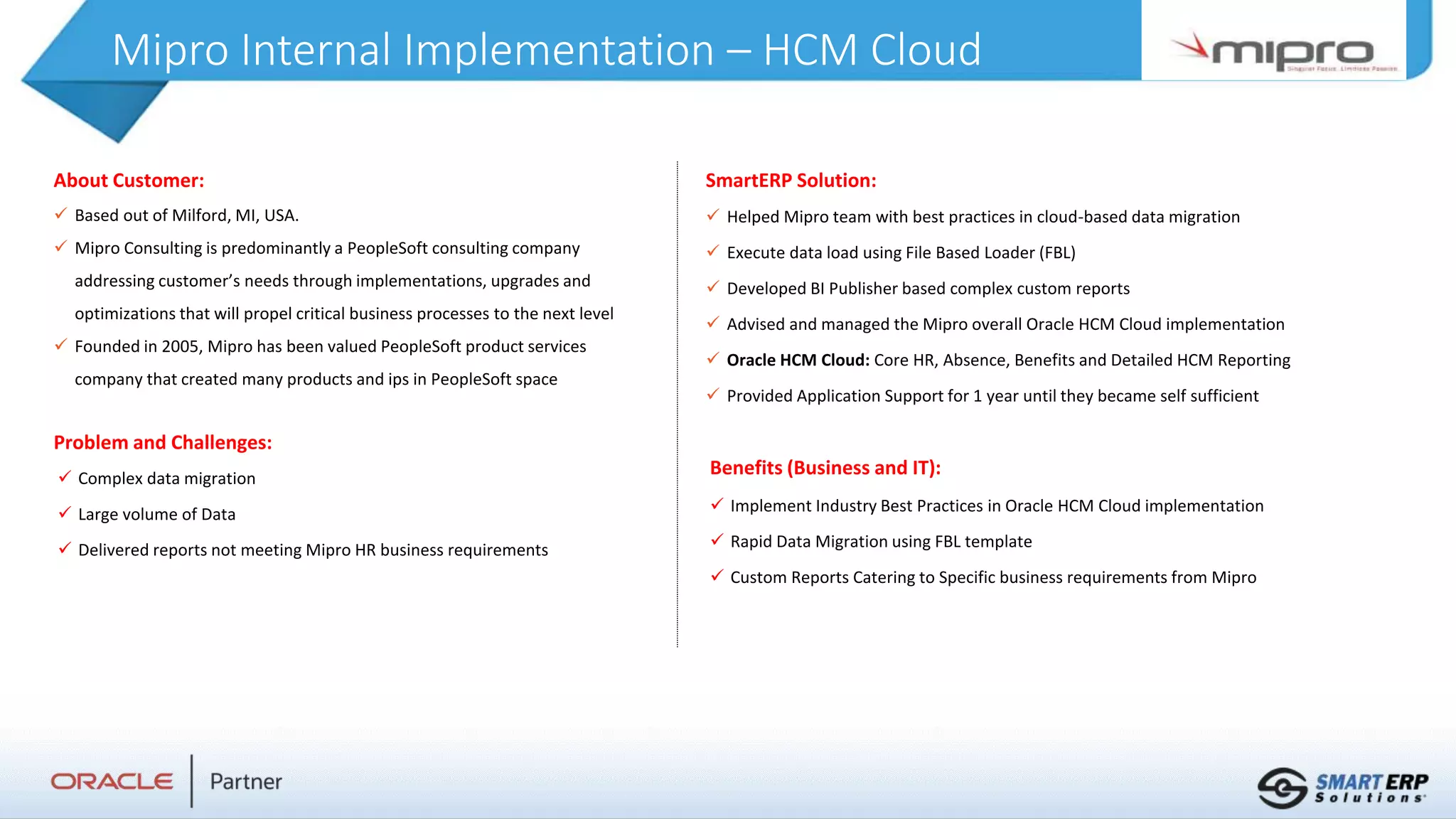 Mipro Internal Implementation – HCM Cloud
About Customer:
 Based out of Milford, MI, USA.
 Mipro Consulting is predominantly a PeopleSoft consulting company
addressing customer’s needs through implementations, upgrades and
optimizations that will propel critical business processes to the next level
 Founded in 2005, Mipro has been valued PeopleSoft product services
company that created many products and ips in PeopleSoft space
Problem and Challenges:
Benefits (Business and IT):
 Implement Industry Best Practices in Oracle HCM Cloud implementation
 Rapid Data Migration using FBL template
 Custom Reports Catering to Specific business requirements from Mipro
SmartERP Solution:
 Helped Mipro team with best practices in cloud-based data migration
 Execute data load using File Based Loader (FBL)
 Developed BI Publisher based complex custom reports
 Advised and managed the Mipro overall Oracle HCM Cloud implementation
 Oracle HCM Cloud: Core HR, Absence, Benefits and Detailed HCM Reporting
 Provided Application Support for 1 year until they became self sufficient
 Complex data migration
 Large volume of Data
 Delivered reports not meeting Mipro HR business requirements
 