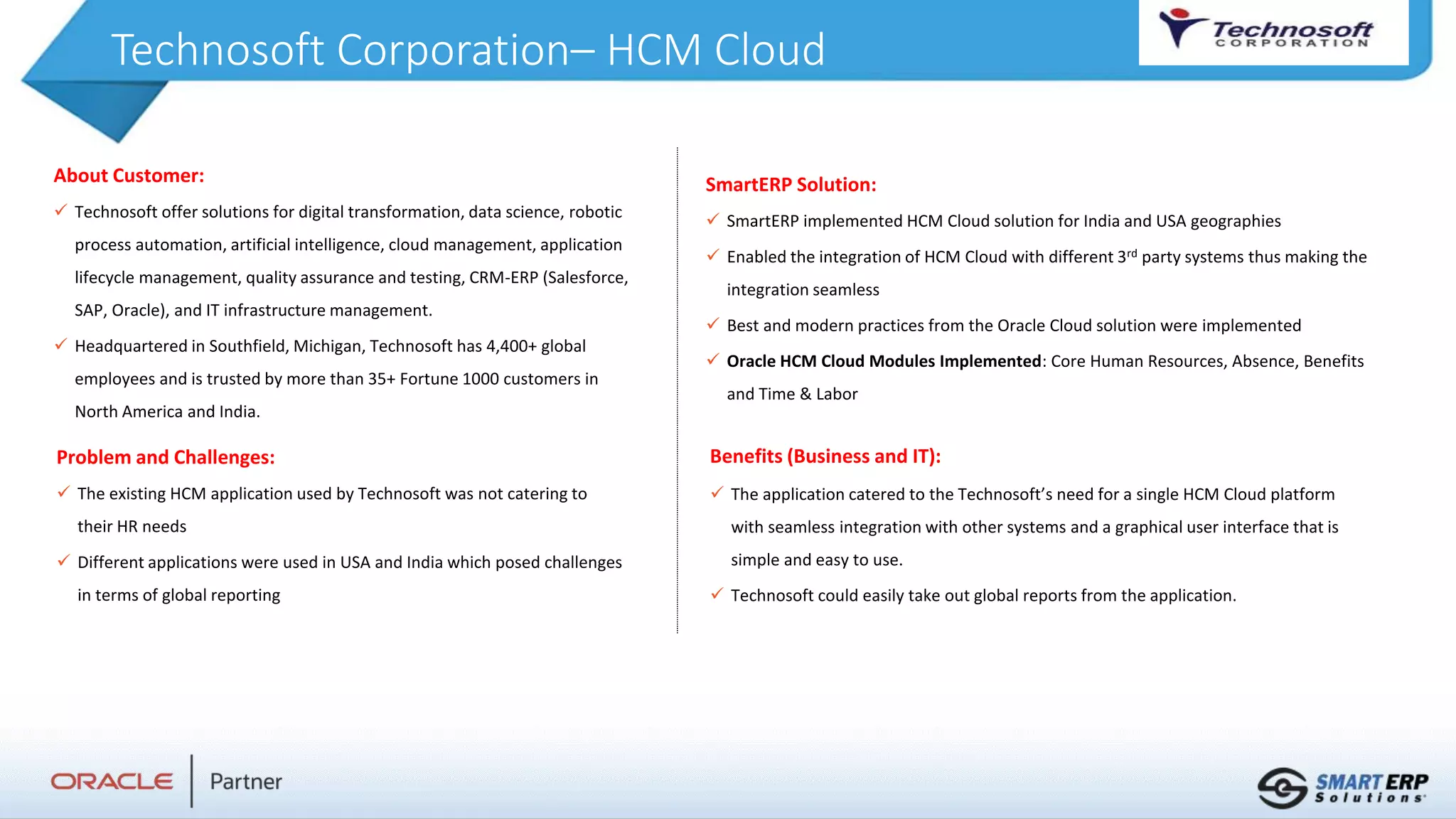 Technosoft Corporation– HCM Cloud
About Customer:
 Technosoft offer solutions for digital transformation, data science, robotic
process automation, artificial intelligence, cloud management, application
lifecycle management, quality assurance and testing, CRM-ERP (Salesforce,
SAP, Oracle), and IT infrastructure management.
 Headquartered in Southfield, Michigan, Technosoft has 4,400+ global
employees and is trusted by more than 35+ Fortune 1000 customers in
North America and India.
Benefits (Business and IT):
 The application catered to the Technosoft’s need for a single HCM Cloud platform
with seamless integration with other systems and a graphical user interface that is
simple and easy to use.
 Technosoft could easily take out global reports from the application.
SmartERP Solution:
 SmartERP implemented HCM Cloud solution for India and USA geographies
 Enabled the integration of HCM Cloud with different 3rd party systems thus making the
integration seamless
 Best and modern practices from the Oracle Cloud solution were implemented
 Oracle HCM Cloud Modules Implemented: Core Human Resources, Absence, Benefits
and Time & Labor
Problem and Challenges:
 The existing HCM application used by Technosoft was not catering to
their HR needs
 Different applications were used in USA and India which posed challenges
in terms of global reporting
 
