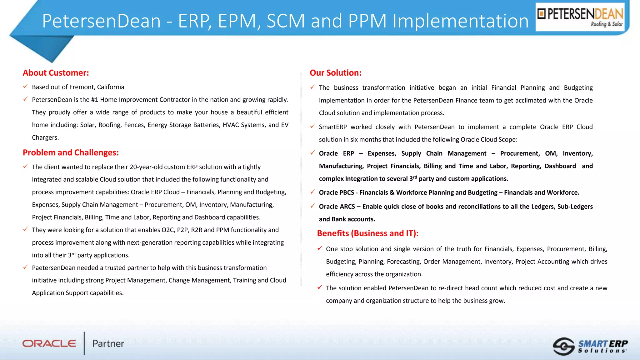 PetersenDean - ERP, EPM, SCM and PPM Implementation
About Customer:
 Based out of Fremont, California
 PetersenDean is the #1 Home Improvement Contractor in the nation and growing rapidly.
They proudly offer a wide range of products to make your house a beautiful efficient
home including: Solar, Roofing, Fences, Energy Storage Batteries, HVAC Systems, and EV
Chargers.
Problem and Challenges:
 The client wanted to replace their 20-year-old custom ERP solution with a tightly
integrated and scalable Cloud solution that included the following functionality and
process improvement capabilities: Oracle ERP Cloud – Financials, Planning and Budgeting,
Expenses, Supply Chain Management – Procurement, OM, Inventory, Manufacturing,
Project Financials, Billing, Time and Labor, Reporting and Dashboard capabilities.
 They were looking for a solution that enables O2C, P2P, R2R and PPM functionality and
process improvement along with next-generation reporting capabilities while integrating
into all their 3rd party applications.
 PaetersenDean needed a trusted partner to help with this business transformation
initiative including strong Project Management, Change Management, Training and Cloud
Application Support capabilities.
Benefits (Business and IT):
 One stop solution and single version of the truth for Financials, Expenses, Procurement, Billing,
Budgeting, Planning, Forecasting, Order Management, Inventory, Project Accounting which drives
efficiency across the organization.
 The solution enabled PetersenDean to re-direct head count which reduced cost and create a new
company and organization structure to help the business grow.
Our Solution:
 The business transformation initiative began an initial Financial Planning and Budgeting
implementation in order for the PetersenDean Finance team to get acclimated with the Oracle
Cloud solution and implementation process.
 SmartERP worked closely with PetersenDean to implement a complete Oracle ERP Cloud
solution in six months that included the following Oracle Cloud Scope:
 Oracle ERP – Expenses, Supply Chain Management – Procurement, OM, Inventory,
Manufacturing, Project Financials, Billing and Time and Labor, Reporting, Dashboard and
complex Integration to several 3rd party and custom applications.
 Oracle PBCS - Financials & Workforce Planning and Budgeting – Financials and Workforce.
 Oracle ARCS – Enable quick close of books and reconciliations to all the Ledgers, Sub-Ledgers
and Bank accounts.
 