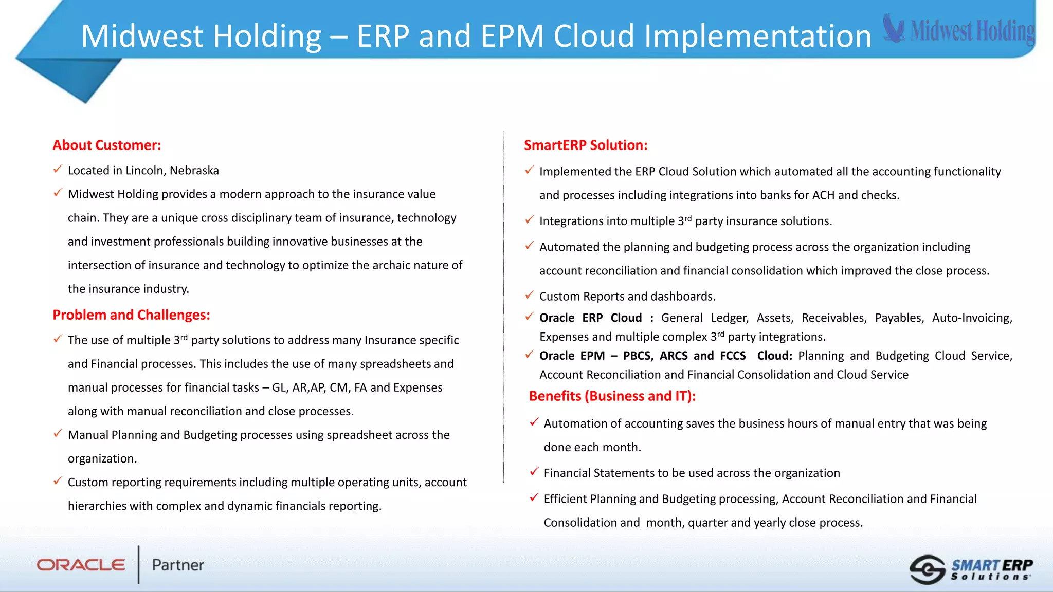 Midwest Holding – ERP and EPM Cloud Implementation
About Customer:
 Located in Lincoln, Nebraska
 Midwest Holding provides a modern approach to the insurance value
chain. They are a unique cross disciplinary team of insurance, technology
and investment professionals building innovative businesses at the
intersection of insurance and technology to optimize the archaic nature of
the insurance industry.
Problem and Challenges:
 The use of multiple 3rd party solutions to address many Insurance specific
and Financial processes. This includes the use of many spreadsheets and
manual processes for financial tasks – GL, AR,AP, CM, FA and Expenses
along with manual reconciliation and close processes.
 Manual Planning and Budgeting processes using spreadsheet across the
organization.
 Custom reporting requirements including multiple operating units, account
hierarchies with complex and dynamic financials reporting.
Benefits (Business and IT):
 Automation of accounting saves the business hours of manual entry that was being
done each month.
 Financial Statements to be used across the organization
 Efficient Planning and Budgeting processing, Account Reconciliation and Financial
Consolidation and month, quarter and yearly close process.
SmartERP Solution:
 Implemented the ERP Cloud Solution which automated all the accounting functionality
and processes including integrations into banks for ACH and checks.
 Integrations into multiple 3rd party insurance solutions.
 Automated the planning and budgeting process across the organization including
account reconciliation and financial consolidation which improved the close process.
 Custom Reports and dashboards.
 Oracle ERP Cloud : General Ledger, Assets, Receivables, Payables, Auto-Invoicing,
Expenses and multiple complex 3rd party integrations.
 Oracle EPM – PBCS, ARCS and FCCS Cloud: Planning and Budgeting Cloud Service,
Account Reconciliation and Financial Consolidation and Cloud Service
 