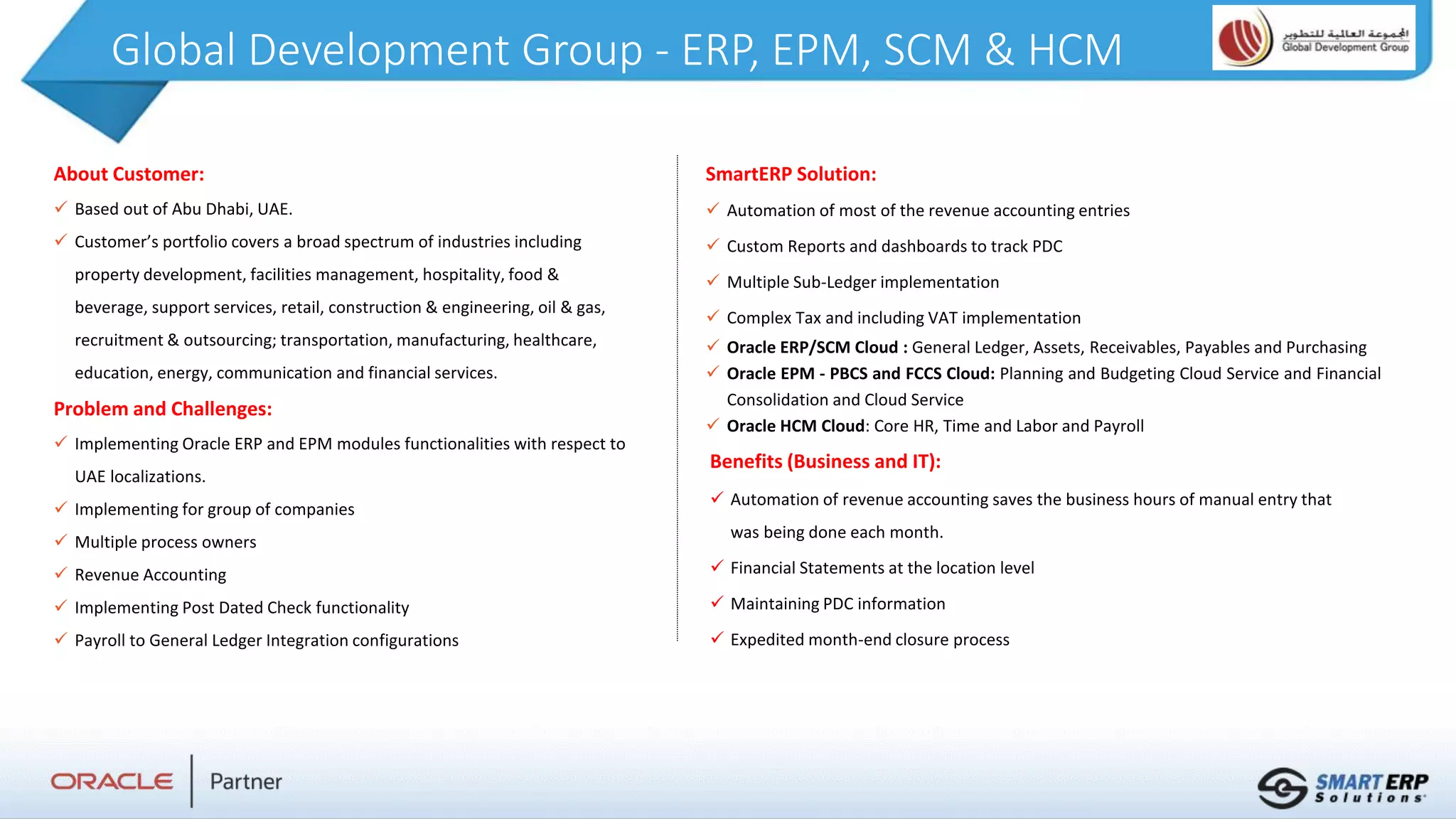 Global Development Group - ERP, EPM, SCM & HCM
About Customer:
 Based out of Abu Dhabi, UAE.
 Customer’s portfolio covers a broad spectrum of industries including
property development, facilities management, hospitality, food &
beverage, support services, retail, construction & engineering, oil & gas,
recruitment & outsourcing; transportation, manufacturing, healthcare,
education, energy, communication and financial services.
Problem and Challenges:
 Implementing Oracle ERP and EPM modules functionalities with respect to
UAE localizations.
 Implementing for group of companies
 Multiple process owners
 Revenue Accounting
 Implementing Post Dated Check functionality
 Payroll to General Ledger Integration configurations
Benefits (Business and IT):
 Automation of revenue accounting saves the business hours of manual entry that
was being done each month.
 Financial Statements at the location level
 Maintaining PDC information
 Expedited month-end closure process
SmartERP Solution:
 Automation of most of the revenue accounting entries
 Custom Reports and dashboards to track PDC
 Multiple Sub-Ledger implementation
 Complex Tax and including VAT implementation
 Oracle ERP/SCM Cloud : General Ledger, Assets, Receivables, Payables and Purchasing
 Oracle EPM - PBCS and FCCS Cloud: Planning and Budgeting Cloud Service and Financial
Consolidation and Cloud Service
 Oracle HCM Cloud: Core HR, Time and Labor and Payroll
 