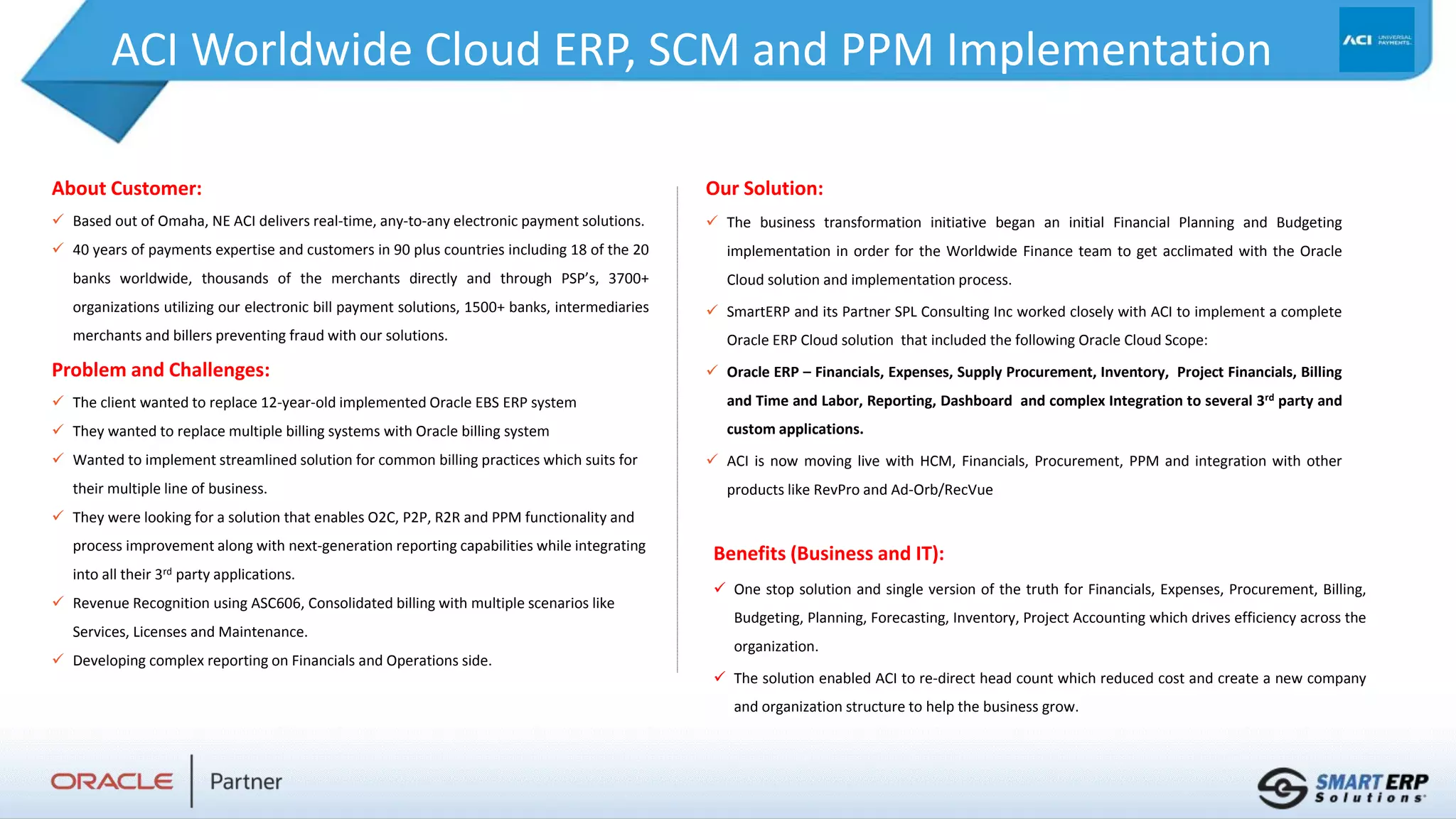ACI Worldwide Cloud ERP, SCM and PPM Implementation
About Customer:
 Based out of Omaha, NE ACI delivers real-time, any-to-any electronic payment solutions.
 40 years of payments expertise and customers in 90 plus countries including 18 of the 20
banks worldwide, thousands of the merchants directly and through PSP’s, 3700+
organizations utilizing our electronic bill payment solutions, 1500+ banks, intermediaries
merchants and billers preventing fraud with our solutions.
Problem and Challenges:
 The client wanted to replace 12-year-old implemented Oracle EBS ERP system
 They wanted to replace multiple billing systems with Oracle billing system
 Wanted to implement streamlined solution for common billing practices which suits for
their multiple line of business.
 They were looking for a solution that enables O2C, P2P, R2R and PPM functionality and
process improvement along with next-generation reporting capabilities while integrating
into all their 3rd party applications.
 Revenue Recognition using ASC606, Consolidated billing with multiple scenarios like
Services, Licenses and Maintenance.
 Developing complex reporting on Financials and Operations side.
Benefits (Business and IT):
 One stop solution and single version of the truth for Financials, Expenses, Procurement, Billing,
Budgeting, Planning, Forecasting, Inventory, Project Accounting which drives efficiency across the
organization.
 The solution enabled ACI to re-direct head count which reduced cost and create a new company
and organization structure to help the business grow.
Our Solution:
 The business transformation initiative began an initial Financial Planning and Budgeting
implementation in order for the Worldwide Finance team to get acclimated with the Oracle
Cloud solution and implementation process.
 SmartERP and its Partner SPL Consulting Inc worked closely with ACI to implement a complete
Oracle ERP Cloud solution that included the following Oracle Cloud Scope:
 Oracle ERP – Financials, Expenses, Supply Procurement, Inventory, Project Financials, Billing
and Time and Labor, Reporting, Dashboard and complex Integration to several 3rd party and
custom applications.
 ACI is now moving live with HCM, Financials, Procurement, PPM and integration with other
products like RevPro and Ad-Orb/RecVue
 