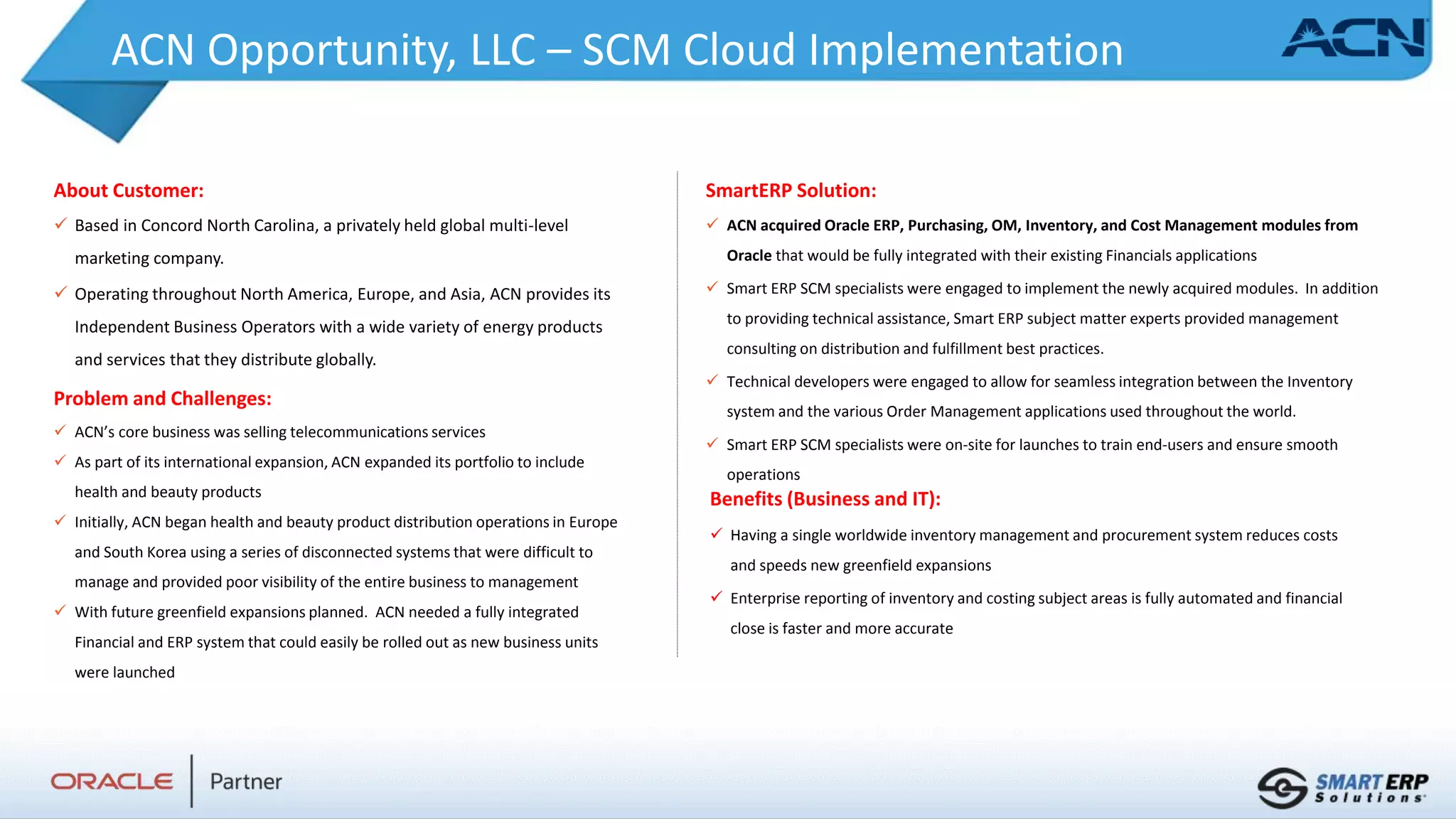 ACN Opportunity, LLC – SCM Cloud Implementation
About Customer:
 Based in Concord North Carolina, a privately held global multi-level
marketing company.
 Operating throughout North America, Europe, and Asia, ACN provides its
Independent Business Operators with a wide variety of energy products
and services that they distribute globally.
Problem and Challenges:
 ACN’s core business was selling telecommunications services
 As part of its international expansion, ACN expanded its portfolio to include
health and beauty products
 Initially, ACN began health and beauty product distribution operations in Europe
and South Korea using a series of disconnected systems that were difficult to
manage and provided poor visibility of the entire business to management
 With future greenfield expansions planned. ACN needed a fully integrated
Financial and ERP system that could easily be rolled out as new business units
were launched
Benefits (Business and IT):
 Having a single worldwide inventory management and procurement system reduces costs
and speeds new greenfield expansions
 Enterprise reporting of inventory and costing subject areas is fully automated and financial
close is faster and more accurate
SmartERP Solution:
 ACN acquired Oracle ERP, Purchasing, OM, Inventory, and Cost Management modules from
Oracle that would be fully integrated with their existing Financials applications
 Smart ERP SCM specialists were engaged to implement the newly acquired modules. In addition
to providing technical assistance, Smart ERP subject matter experts provided management
consulting on distribution and fulfillment best practices.
 Technical developers were engaged to allow for seamless integration between the Inventory
system and the various Order Management applications used throughout the world.
 Smart ERP SCM specialists were on-site for launches to train end-users and ensure smooth
operations
 