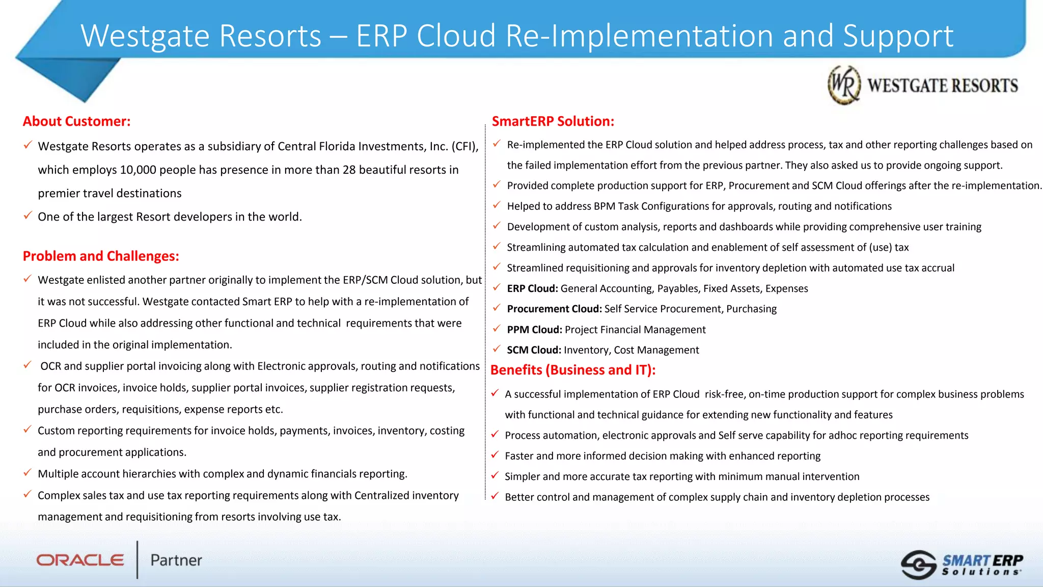 Westgate Resorts – ERP Cloud Re-Implementation and Support
About Customer:
 Westgate Resorts operates as a subsidiary of Central Florida Investments, Inc. (CFI),
which employs 10,000 people has presence in more than 28 beautiful resorts in
premier travel destinations
 One of the largest Resort developers in the world.
Benefits (Business and IT):
 A successful implementation of ERP Cloud risk-free, on-time production support for complex business problems
with functional and technical guidance for extending new functionality and features
 Process automation, electronic approvals and Self serve capability for adhoc reporting requirements
 Faster and more informed decision making with enhanced reporting
 Simpler and more accurate tax reporting with minimum manual intervention
 Better control and management of complex supply chain and inventory depletion processes
SmartERP Solution:
 Re-implemented the ERP Cloud solution and helped address process, tax and other reporting challenges based on
the failed implementation effort from the previous partner. They also asked us to provide ongoing support.
 Provided complete production support for ERP, Procurement and SCM Cloud offerings after the re-implementation.
 Helped to address BPM Task Configurations for approvals, routing and notifications
 Development of custom analysis, reports and dashboards while providing comprehensive user training
 Streamlining automated tax calculation and enablement of self assessment of (use) tax
 Streamlined requisitioning and approvals for inventory depletion with automated use tax accrual
 ERP Cloud: General Accounting, Payables, Fixed Assets, Expenses
 Procurement Cloud: Self Service Procurement, Purchasing
 PPM Cloud: Project Financial Management
 SCM Cloud: Inventory, Cost Management
Problem and Challenges:
 Westgate enlisted another partner originally to implement the ERP/SCM Cloud solution, but
it was not successful. Westgate contacted Smart ERP to help with a re-implementation of
ERP Cloud while also addressing other functional and technical requirements that were
included in the original implementation.
 OCR and supplier portal invoicing along with Electronic approvals, routing and notifications
for OCR invoices, invoice holds, supplier portal invoices, supplier registration requests,
purchase orders, requisitions, expense reports etc.
 Custom reporting requirements for invoice holds, payments, invoices, inventory, costing
and procurement applications.
 Multiple account hierarchies with complex and dynamic financials reporting.
 Complex sales tax and use tax reporting requirements along with Centralized inventory
management and requisitioning from resorts involving use tax.
 