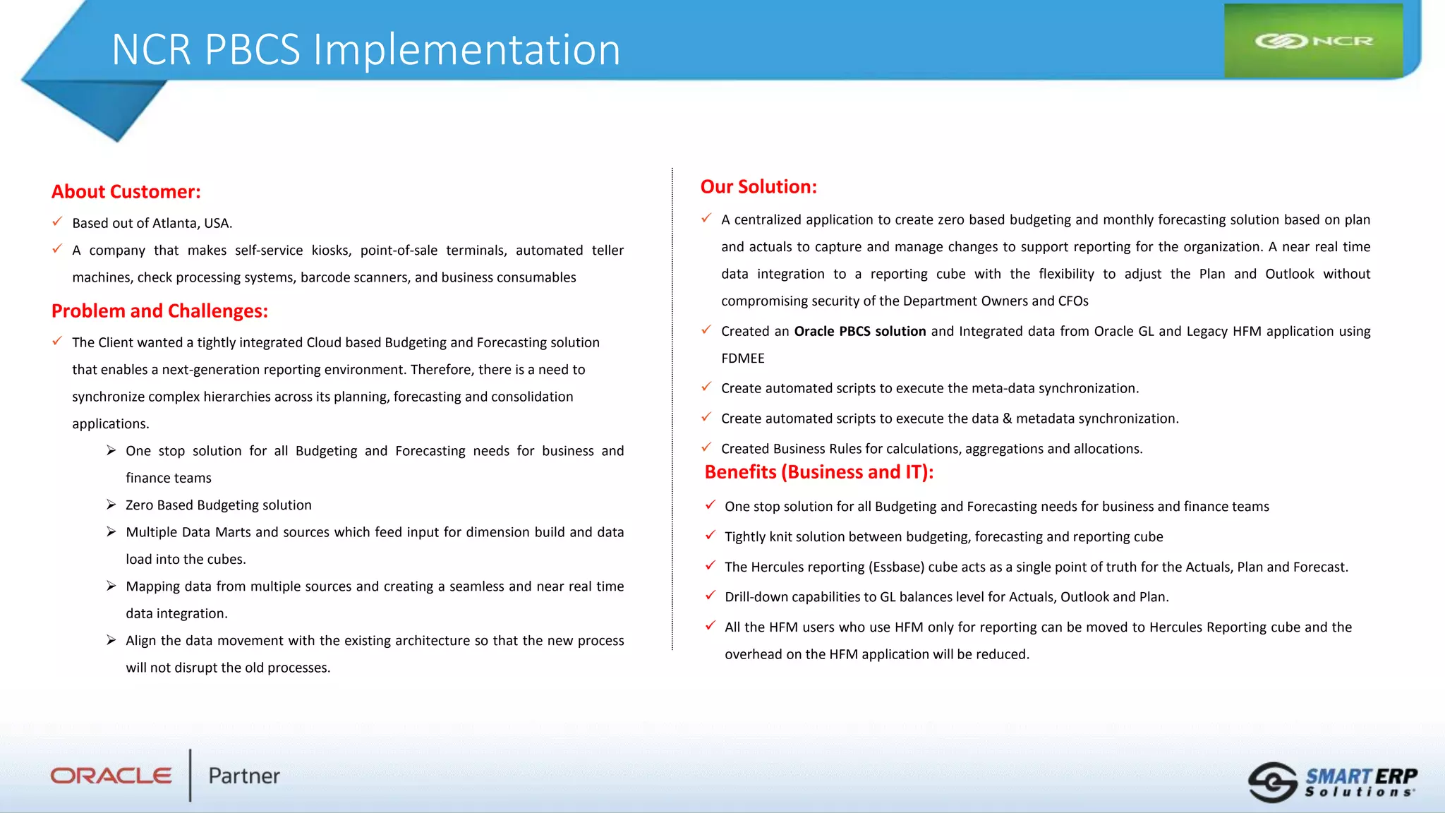 NCR PBCS Implementation
About Customer:
 Based out of Atlanta, USA.
 A company that makes self-service kiosks, point-of-sale terminals, automated teller
machines, check processing systems, barcode scanners, and business consumables
Problem and Challenges:
 The Client wanted a tightly integrated Cloud based Budgeting and Forecasting solution
that enables a next-generation reporting environment. Therefore, there is a need to
synchronize complex hierarchies across its planning, forecasting and consolidation
applications.
 One stop solution for all Budgeting and Forecasting needs for business and
finance teams
 Zero Based Budgeting solution
 Multiple Data Marts and sources which feed input for dimension build and data
load into the cubes.
 Mapping data from multiple sources and creating a seamless and near real time
data integration.
 Align the data movement with the existing architecture so that the new process
will not disrupt the old processes.
Benefits (Business and IT):
 One stop solution for all Budgeting and Forecasting needs for business and finance teams
 Tightly knit solution between budgeting, forecasting and reporting cube
 The Hercules reporting (Essbase) cube acts as a single point of truth for the Actuals, Plan and Forecast.
 Drill-down capabilities to GL balances level for Actuals, Outlook and Plan.
 All the HFM users who use HFM only for reporting can be moved to Hercules Reporting cube and the
overhead on the HFM application will be reduced.
Our Solution:
 A centralized application to create zero based budgeting and monthly forecasting solution based on plan
and actuals to capture and manage changes to support reporting for the organization. A near real time
data integration to a reporting cube with the flexibility to adjust the Plan and Outlook without
compromising security of the Department Owners and CFOs
 Created an Oracle PBCS solution and Integrated data from Oracle GL and Legacy HFM application using
FDMEE
 Create automated scripts to execute the meta-data synchronization.
 Create automated scripts to execute the data & metadata synchronization.
 Created Business Rules for calculations, aggregations and allocations.
 