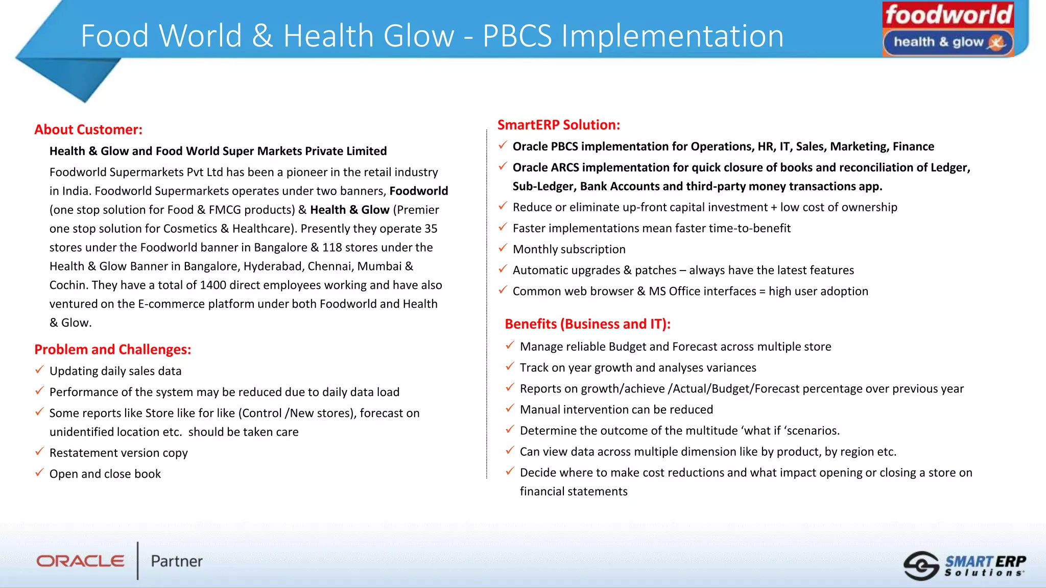 Food World & Health Glow - PBCS Implementation
About Customer:
Health & Glow and Food World Super Markets Private Limited
Foodworld Supermarkets Pvt Ltd has been a pioneer in the retail industry
in India. Foodworld Supermarkets operates under two banners, Foodworld
(one stop solution for Food & FMCG products) & Health & Glow (Premier
one stop solution for Cosmetics & Healthcare). Presently they operate 35
stores under the Foodworld banner in Bangalore & 118 stores under the
Health & Glow Banner in Bangalore, Hyderabad, Chennai, Mumbai &
Cochin. They have a total of 1400 direct employees working and have also
ventured on the E-commerce platform under both Foodworld and Health
& Glow.
Problem and Challenges:
 Updating daily sales data
 Performance of the system may be reduced due to daily data load
 Some reports like Store like for like (Control /New stores), forecast on
unidentified location etc. should be taken care
 Restatement version copy
 Open and close book
Benefits (Business and IT):
 Manage reliable Budget and Forecast across multiple store
 Track on year growth and analyses variances
 Reports on growth/achieve /Actual/Budget/Forecast percentage over previous year
 Manual intervention can be reduced
 Determine the outcome of the multitude ‘what if ‘scenarios.
 Can view data across multiple dimension like by product, by region etc.
 Decide where to make cost reductions and what impact opening or closing a store on
financial statements
SmartERP Solution:
 Oracle PBCS implementation for Operations, HR, IT, Sales, Marketing, Finance
 Oracle ARCS implementation for quick closure of books and reconciliation of Ledger,
Sub-Ledger, Bank Accounts and third-party money transactions app.
 Reduce or eliminate up-front capital investment + low cost of ownership
 Faster implementations mean faster time-to-benefit
 Monthly subscription
 Automatic upgrades & patches – always have the latest features
 Common web browser & MS Office interfaces = high user adoption
 