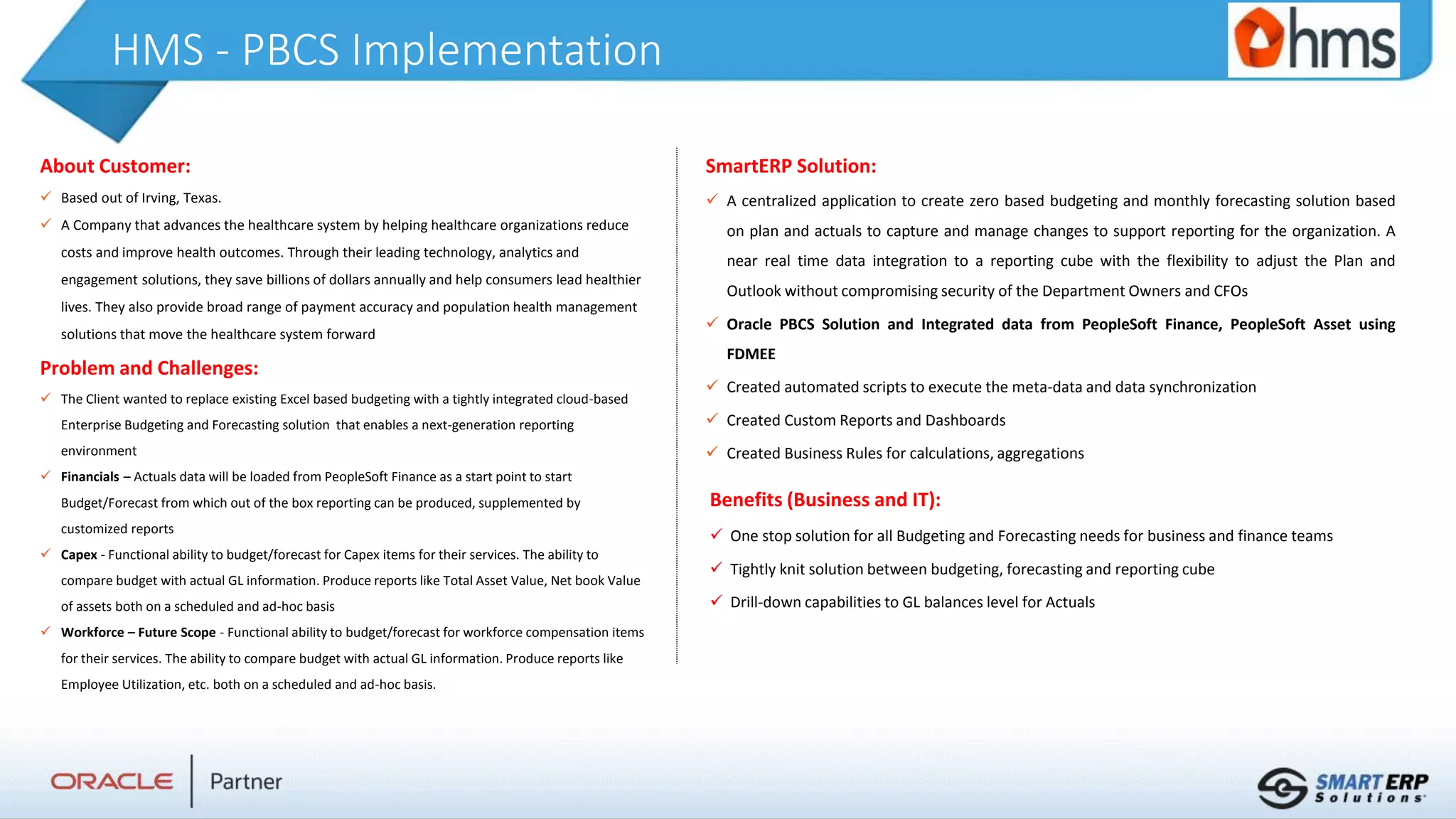 HMS - PBCS Implementation
About Customer:
 Based out of Irving, Texas.
 A Company that advances the healthcare system by helping healthcare organizations reduce
costs and improve health outcomes. Through their leading technology, analytics and
engagement solutions, they save billions of dollars annually and help consumers lead healthier
lives. They also provide broad range of payment accuracy and population health management
solutions that move the healthcare system forward
Problem and Challenges:
 The Client wanted to replace existing Excel based budgeting with a tightly integrated cloud-based
Enterprise Budgeting and Forecasting solution that enables a next-generation reporting
environment
 Financials – Actuals data will be loaded from PeopleSoft Finance as a start point to start
Budget/Forecast from which out of the box reporting can be produced, supplemented by
customized reports
 Capex - Functional ability to budget/forecast for Capex items for their services. The ability to
compare budget with actual GL information. Produce reports like Total Asset Value, Net book Value
of assets both on a scheduled and ad-hoc basis
 Workforce – Future Scope - Functional ability to budget/forecast for workforce compensation items
for their services. The ability to compare budget with actual GL information. Produce reports like
Employee Utilization, etc. both on a scheduled and ad-hoc basis.
Benefits (Business and IT):
 One stop solution for all Budgeting and Forecasting needs for business and finance teams
 Tightly knit solution between budgeting, forecasting and reporting cube
 Drill-down capabilities to GL balances level for Actuals
SmartERP Solution:
 A centralized application to create zero based budgeting and monthly forecasting solution based
on plan and actuals to capture and manage changes to support reporting for the organization. A
near real time data integration to a reporting cube with the flexibility to adjust the Plan and
Outlook without compromising security of the Department Owners and CFOs
 Oracle PBCS Solution and Integrated data from PeopleSoft Finance, PeopleSoft Asset using
FDMEE
 Created automated scripts to execute the meta-data and data synchronization
 Created Custom Reports and Dashboards
 Created Business Rules for calculations, aggregations
 