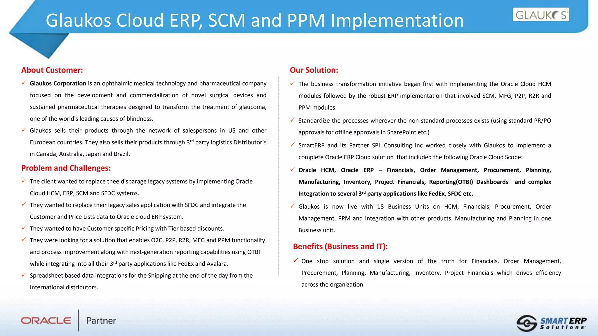 Glaukos Cloud ERP, SCM and PPM Implementation
About Customer:
 Glaukos Corporation is an ophthalmic medical technology and pharmaceutical company
focused on the development and commercialization of novel surgical devices and
sustained pharmaceutical therapies designed to transform the treatment of glaucoma,
one of the world's leading causes of blindness.
 Glaukos sells their products through the network of salespersons in US and other
European countries. They also sells their products through 3rd party logistics Distributor’s
in Canada, Australia, Japan and Brazil.
Problem and Challenges:
 The client wanted to replace thee disparage legacy systems by implementing Oracle
Cloud HCM, ERP, SCM and SFDC systems.
 They wanted to replace their legacy sales application with SFDC and integrate the
Customer and Price Lists data to Oracle cloud ERP system.
 They wanted to have Customer specific Pricing with Tier based discounts.
 They were looking for a solution that enables O2C, P2P, R2R, MFG and PPM functionality
and process improvement along with next-generation reporting capabilities using OTBI
while integrating into all their 3rd party applications like FedEx and Avalara.
 Spreadsheet based data integrations for the Shipping at the end of the day from the
International distributors.
Benefits (Business and IT):
 One stop solution and single version of the truth for Financials, Order Management,
Procurement, Planning, Manufacturing, Inventory, Project Financials which drives efficiency
across the organization.
Our Solution:
 The business transformation initiative began first with implementing the Oracle Cloud HCM
modules followed by the robust ERP implementation that involved SCM, MFG, P2P, R2R and
PPM modules.
 Standardize the processes wherever the non-standard processes exists (using standard PR/PO
approvals for offline approvals in SharePoint etc.)
 SmartERP and its Partner SPL Consulting Inc worked closely with Glaukos to implement a
complete Oracle ERP Cloud solution that included the following Oracle Cloud Scope:
 Oracle HCM, Oracle ERP – Financials, Order Management, Procurement, Planning,
Manufacturing, Inventory, Project Financials, Reporting(OTBI) Dashboards and complex
Integration to several 3rd party applications like FedEx, SFDC etc.
 Glaukos is now live with 18 Business Units on HCM, Financials, Procurement, Order
Management, PPM and integration with other products. Manufacturing and Planning in one
Business unit.
 