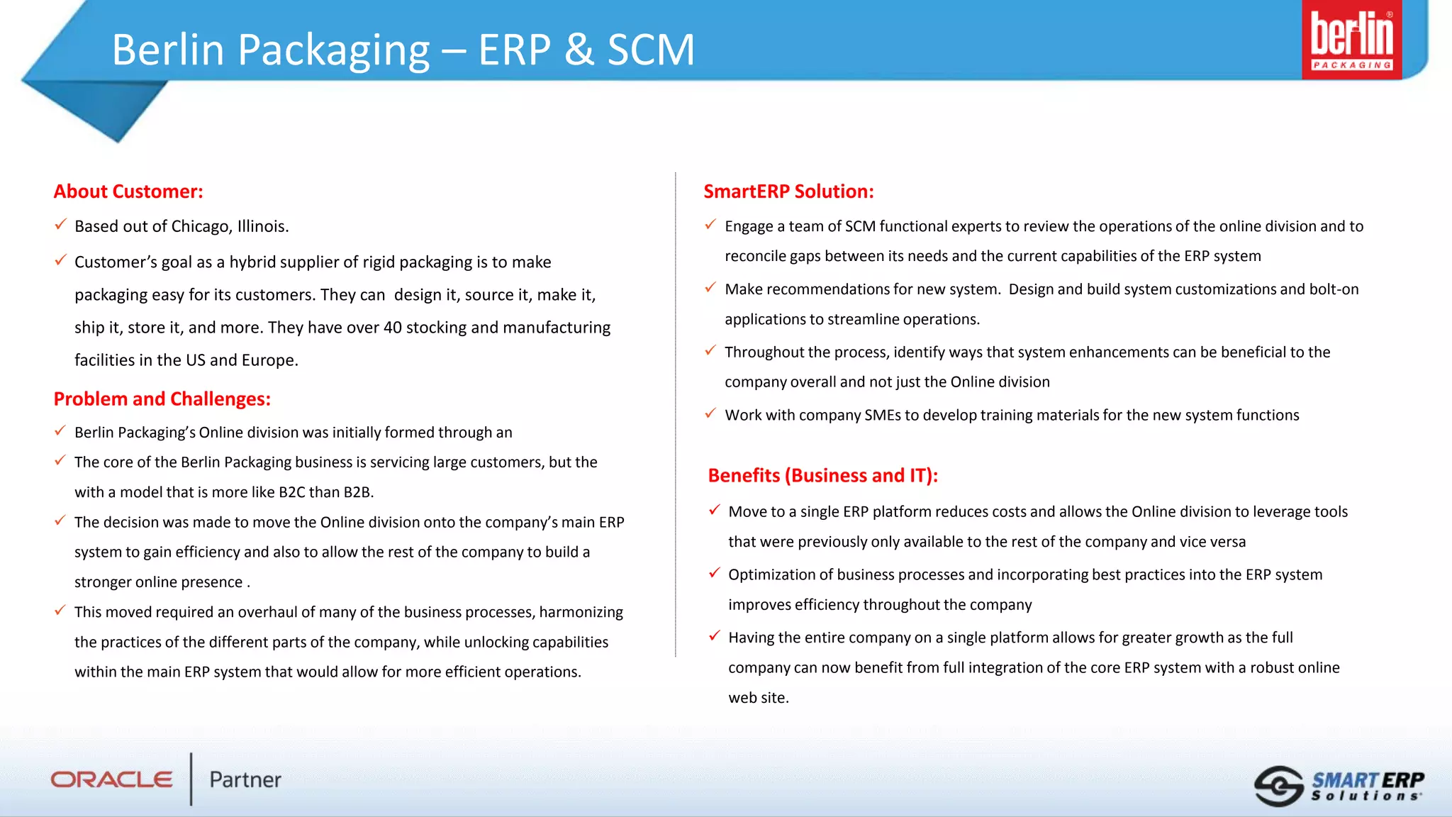 Berlin Packaging – ERP & SCM
About Customer:
 Based out of Chicago, Illinois.
 Customer’s goal as a hybrid supplier of rigid packaging is to make
packaging easy for its customers. They can design it, source it, make it,
ship it, store it, and more. They have over 40 stocking and manufacturing
facilities in the US and Europe.
Problem and Challenges:
 Berlin Packaging’s Online division was initially formed through an
 The core of the Berlin Packaging business is servicing large customers, but the
with a model that is more like B2C than B2B.
 The decision was made to move the Online division onto the company’s main ERP
system to gain efficiency and also to allow the rest of the company to build a
stronger online presence .
 This moved required an overhaul of many of the business processes, harmonizing
the practices of the different parts of the company, while unlocking capabilities
within the main ERP system that would allow for more efficient operations.
Benefits (Business and IT):
 Move to a single ERP platform reduces costs and allows the Online division to leverage tools
that were previously only available to the rest of the company and vice versa
 Optimization of business processes and incorporating best practices into the ERP system
improves efficiency throughout the company
 Having the entire company on a single platform allows for greater growth as the full
company can now benefit from full integration of the core ERP system with a robust online
web site.
SmartERP Solution:
 Engage a team of SCM functional experts to review the operations of the online division and to
reconcile gaps between its needs and the current capabilities of the ERP system
 Make recommendations for new system. Design and build system customizations and bolt-on
applications to streamline operations.
 Throughout the process, identify ways that system enhancements can be beneficial to the
company overall and not just the Online division
 Work with company SMEs to develop training materials for the new system functions
 