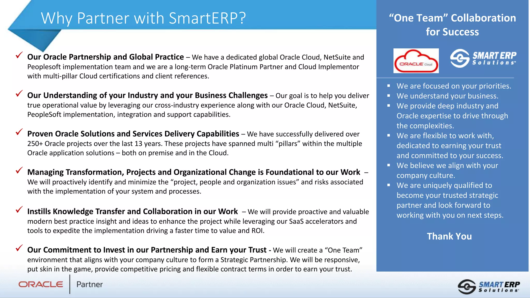 Why Partner with SmartERP?
 Our Oracle Partnership and Global Practice – We have a dedicated global Oracle Cloud, NetSuite and
Peoplesoft implementation team and we are a long-term Oracle Platinum Partner and Cloud Implementor
with multi-pillar Cloud certifications and client references.
 Our Understanding of your Industry and your Business Challenges – Our goal is to help you deliver
true operational value by leveraging our cross-industry experience along with our Oracle Cloud, NetSuite,
PeopleSoft implementation, integration and support capabilities.
 Proven Oracle Solutions and Services Delivery Capabilities – We have successfully delivered over
250+ Oracle projects over the last 13 years. These projects have spanned multi “pillars” within the multiple
Oracle application solutions – both on premise and in the Cloud.
 Managing Transformation, Projects and Organizational Change is Foundational to our Work –
We will proactively identify and minimize the “project, people and organization issues” and risks associated
with the implementation of your system and processes.
 Instills Knowledge Transfer and Collaboration in our Work – We will provide proactive and valuable
modern best practice insight and ideas to enhance the project while leveraging our SaaS accelerators and
tools to expedite the implementation driving a faster time to value and ROI.
 Our Commitment to Invest in our Partnership and Earn your Trust - We will create a “One Team”
environment that aligns with your company culture to form a Strategic Partnership. We will be responsive,
put skin in the game, provide competitive pricing and flexible contract terms in order to earn your trust.
EDI at Regeneron
Add text here
“One Team” Collaboration
for Success
 We are focused on your priorities.
 We understand your business.
 We provide deep industry and
Oracle expertise to drive through
the complexities.
 We are flexible to work with,
dedicated to earning your trust
and committed to your success.
 We believe we align with your
company culture.
 We are uniquely qualified to
become your trusted strategic
partner and look forward to
working with you on next steps.
Thank You
 