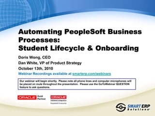 Automating PeopleSoft Business
Processes:
Student Lifecycle & Onboarding
Doris Wong, CEO
Dan White, VP of Product Strategy
October 13th, 2010
Webinar Recordings available at smarterp.com/webinars

Our webinar will begin shortly. Please note all phone lines and computer microphones will
be placed on mute throughout the presentation. Please use the GoToWebinar QUESTION
feature to ask questions.
 