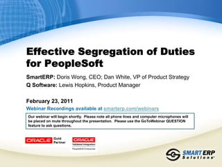 Effective Segregation of Duties
for PeopleSoft
SmartERP: Doris Wong, CEO; Dan White, VP of Product Strategy
Q Software: Lewis Hopkins, Product Manager

February 23, 2011
Webinar Recordings available at smarterp.com/webinars
Our webinar will begin shortly. Please note all phone lines and computer microphones will
be placed on mute throughout the presentation. Please use the GoToWebinar QUESTION
feature to ask questions.
 