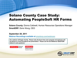 Solano County Case Study:
Automating PeopleSoft HR Forms
Solano County: Donna Caldwell, Human Resources Operations Manager
SmartERP: Doris Wong, CEO

September 28, 2011
Webinar Recordings available at smarterp.com/webinars
Our webinar will begin shortly. Please note all phone lines and computer microphones will
be placed on mute throughout the presentation. Please use the GoToWebinar QUESTION
feature to ask questions.
 
