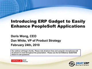 Introducing ERP Gadget to Easily Enhance PeopleSoft Applications  Doris Wong, CEO Dan White, VP of Product Strategy February 24th, 2010 Our webinar will begin shortly.  Please note all phone lines and computer microphones will be placed on mute throughout the presentation.  Please use the GoToWebinar QUESTION feature to ask questions. 