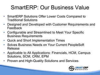SmartERP: Our PhilosophySolutionsEnhance and Extend Standard PeopleSoft Functionality to Meet Business Needs3Cs : Common, Critical, ComplementaryRepeatable, Pre-Packaged, Highly-Configurable and Innovative SolutionsRelease IndependenceCustomer-Driven RequirementsArchitected and Designed as Add-On SolutionsLower Total Cost of OwnershipMinimal to No CustomizationsMinimal Upgrade ImpactAffordable and Cost-Effective