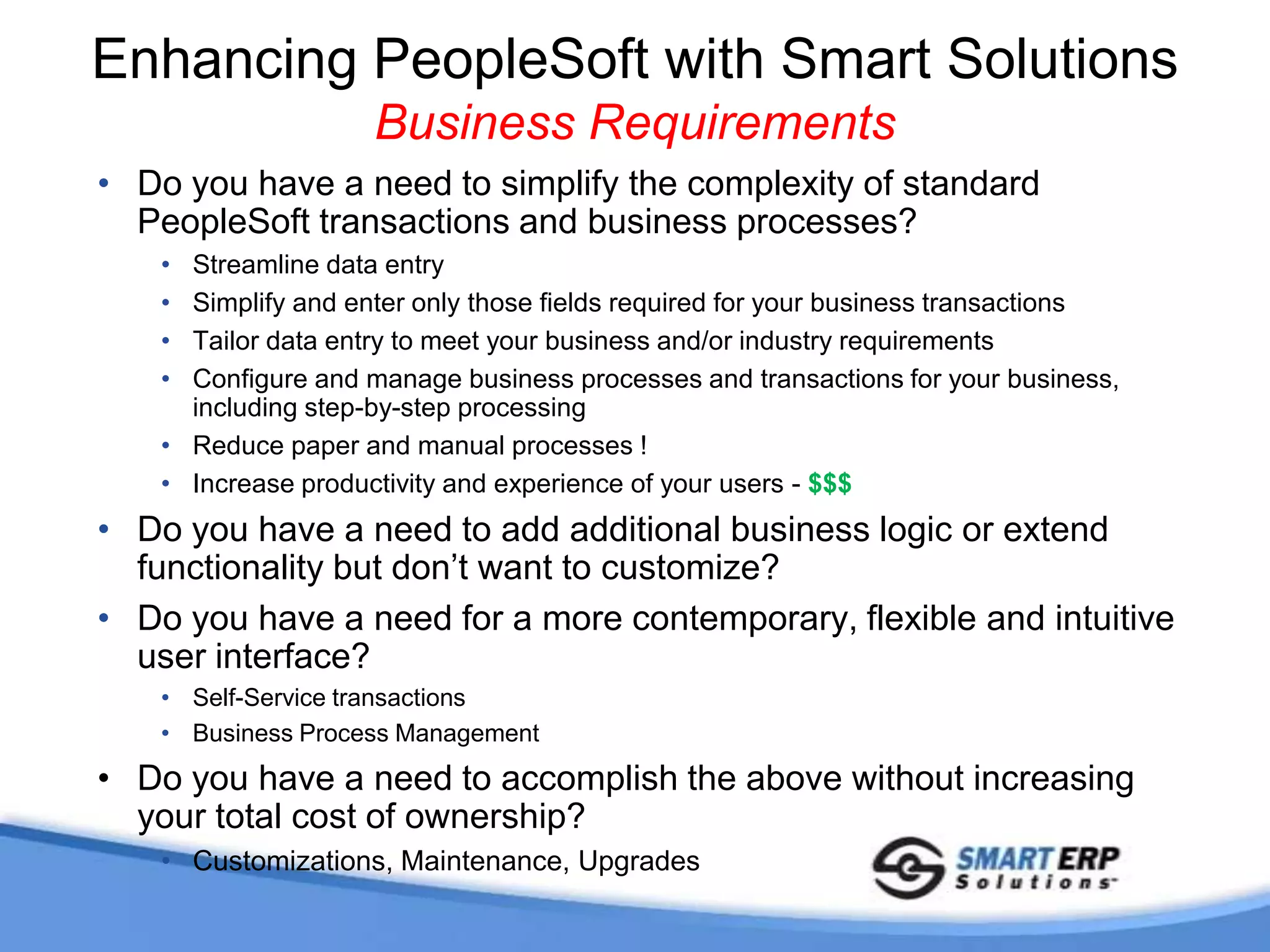 SmartERP Business ValueWhere Do Smart Solutions Fit in?Are you implementing and considering customization to address specific requirements?Have you already built your own customizations and found it’s too costly to continue to support for maintenance and upgrades?Are you in production and discovered you have a need for additional requirements?