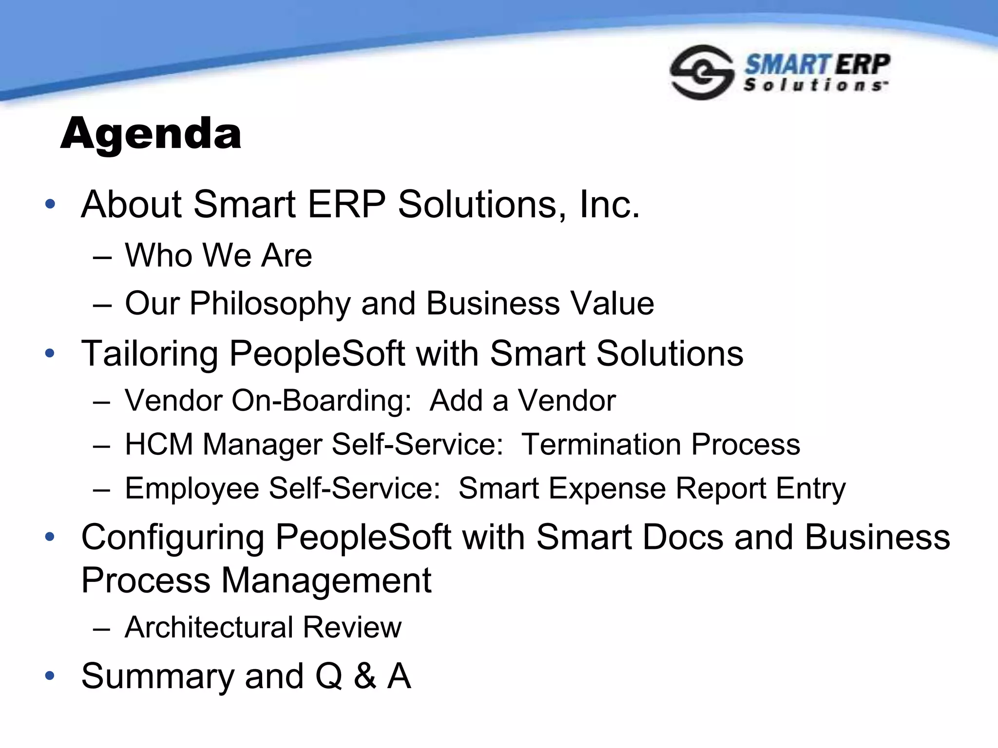 AgendaAbout Smart ERP Solutions, Inc.Who We AreOur Philosophy and Business ValueTailoring PeopleSoft with Smart SolutionsVendor On-Boarding:  Add a VendorHCM Manager Self-Service:  Termination ProcessEmployee Self-Service:  Smart Expense Report EntryConfiguring PeopleSoft with Smart Docs and Business Process ManagementArchitectural ReviewSummary and Q & A