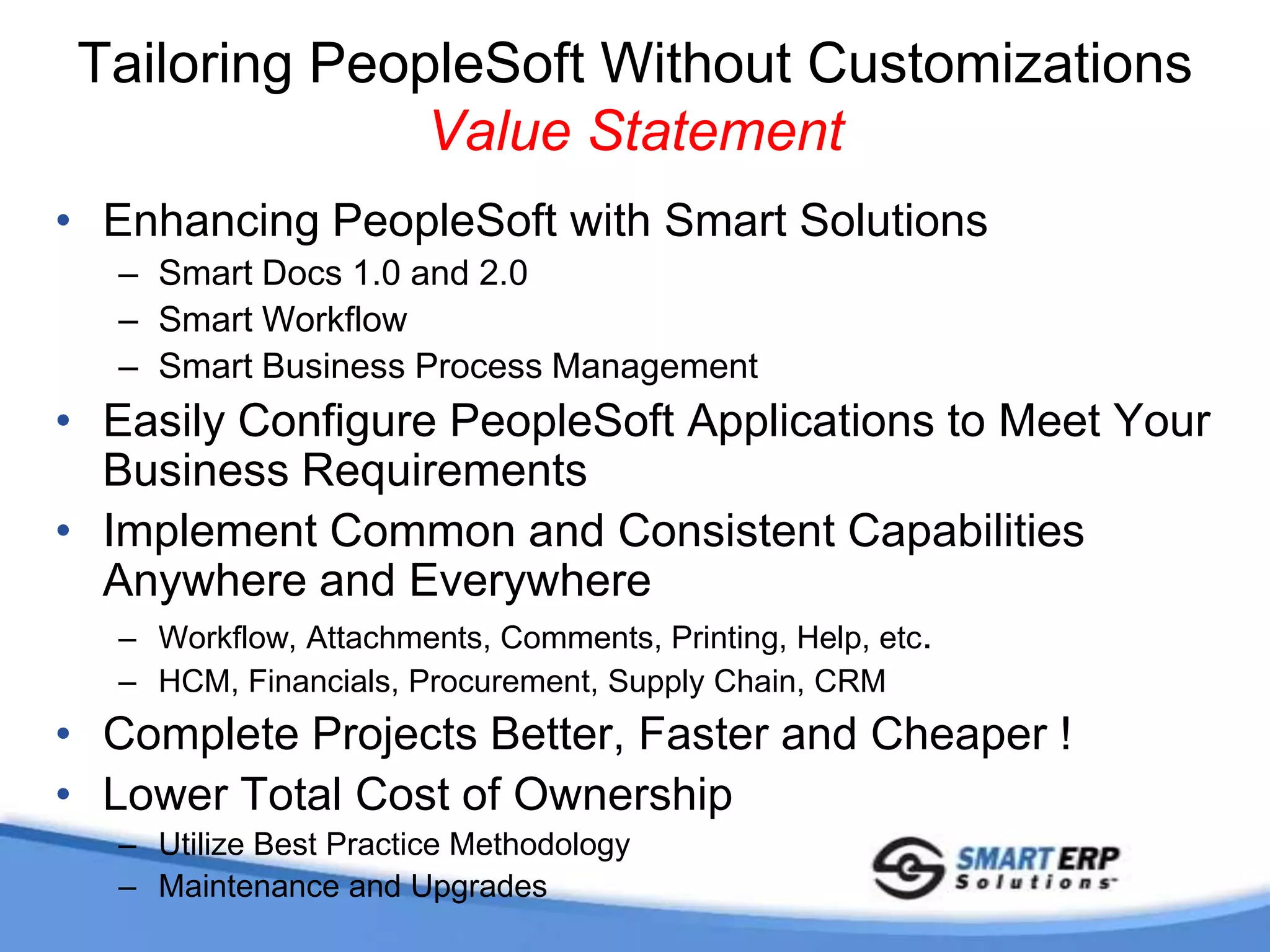 Configuration Not CustomizationSmart Docs and Smart Business Process MgmtSimplify Data EntryExtend Functionality to Meet Complex RequirementsAdditional Business Rules to Meet Your Specific NeedsUses CI to Retain Standard PeopleSoft FunctionalityPopulates Delivered PeopleSoft TablesSeamlessly Integrates with Smart Workflow        andother Smart SolutionsSmart Docs and Smart Business Process Management Solutions Designed to Increase Organizational  Productivity and Efficiency yet Maintain a Lower Cost of Ownership in Regards to Maintenance and Upgrades  