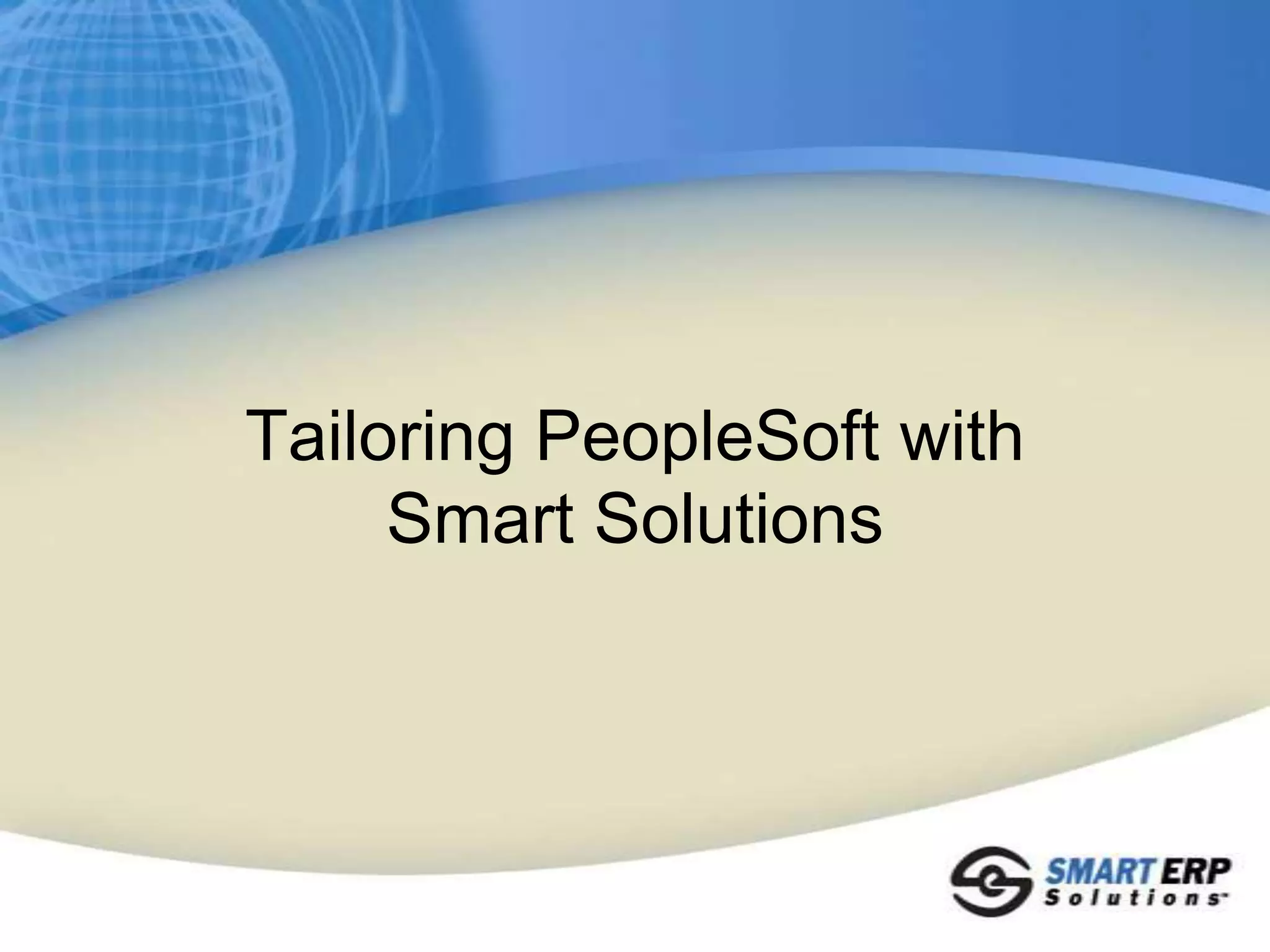 SmartERP: Our Business ValueSmartERP Solutions Offer Lower Costs Compared to Traditional SolutionsDesigned and Developed with Customer Requirements and FeedbackConfigurable and Streamlined to Meet Your Specific Business RequirementsQuick and Short Implementation TimesSolves Business Needs on Your Current PeopleSoft ReleaseApplicable to All Applications: Financials, HCM, Campus Solutions, SCM, CRM, EPMProven and High-Quality Solutions and Services