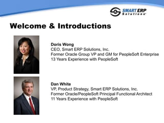 Welcome & Introductions Doris Wong CEO, Smart ERP Solutions, Inc. Former Oracle Group VP and GM for PeopleSoft Enterprise 13 Years Experience with PeopleSoft Dan White VP, Product Strategy, Smart ERP Solutions, Inc. Former Oracle/PeopleSoft Principal Functional Architect 11 Years Experience with PeopleSoft 
