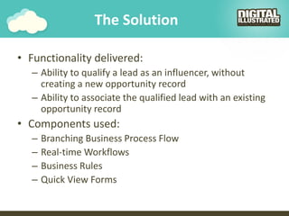 The Solution
• Functionality delivered:
– Ability to qualify a lead as an influencer, without
creating a new opportunity record
– Ability to associate the qualified lead with an existing
opportunity record
• Components used:
– Branching Business Process Flow
– Real-time Workflows
– Business Rules
– Quick View Forms
 