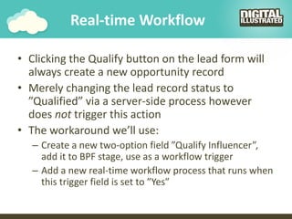 Real-time Workflow
• Clicking the Qualify button on the lead form will
always create a new opportunity record
• Merely changing the lead record status to
”Qualified” via a server-side process however
does not trigger this action
• The workaround we’ll use:
– Create a new two-option field ”Qualify Influencer”,
add it to BPF stage, use as a workflow trigger
– Add a new real-time workflow process that runs when
this trigger field is set to ”Yes”
 
