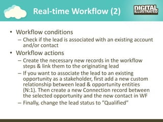 Real-time Workflow (2)
• Workflow conditions
– Check if the lead is associated with an existing account
and/or contact
• Workflow actions
– Create the necessary new records in the workflow
steps & link them to the originating lead
– If you want to associate the lead to an existing
opportunity as a stakeholder, first add a new custom
relationship between lead & opportunity entities
(N:1). Then create a new Connection record between
the selected opportunity and the new contact in WF
– Finally, change the lead status to ”Qualified”
 
