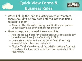 Quick View Forms &
Business Rules
• When linking the lead to existing acccount/contact
there shouldn’t be any data entered into lead fields
related to them
– These will be discarded during qualification and present
unnecessary data entry options for the user
• How to improve the lead form’s usability:
– Add the lookup fields for existing account/contact directly
onto the lead form (by default only in BPF)
– Use Business Rules to hide the detail fields if existing
account/contact has been selected
– Display Quick View Forms of the existing account/contact
records on the lead form to provide overview of existing
record data
 