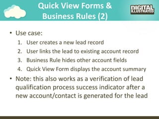 Quick View Forms &
Business Rules (2)
• Use case:
1. User creates a new lead record
2. User links the lead to existing account record
3. Business Rule hides other account fields
4. Quick View Form displays the account summary
• Note: this also works as a verification of lead
qualification process success indicator after a
new account/contact is generated for the lead
 