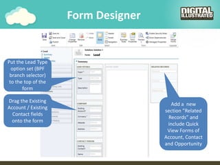 Form Designer
Drag the Existing
Account / Existing
Contact fields
onto the form
Add a new
section ”Related
Records” and
include Quick
View Forms of
Account, Contact
and Opportunity
Put the Lead Type
option set (BPF
branch selector)
to the top of the
form
 