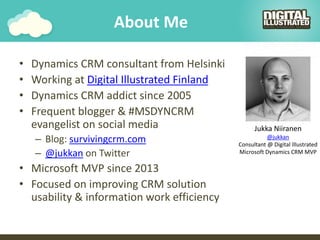About Me
• Dynamics CRM consultant from Helsinki
• Working at Digital Illustrated Finland
• Dynamics CRM addict since 2005
• Frequent blogger & #MSDYNCRM
evangelist on social media
– Blog: survivingcrm.com
– @jukkan on Twitter
• Microsoft MVP since 2013
• Focused on improving CRM solution
usability & information work efficiency
Jukka Niiranen
@jukkan
Consultant @ Digital Illustrated
Microsoft Dynamics CRM MVP
 