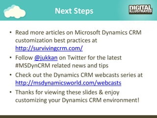 Next Steps
• Read more articles on Microsoft Dynamics CRM
customization best practices at
http://survivingcrm.com/
• Follow @jukkan on Twitter for the latest
#MSDynCRM related news and tips
• Check out the Dynamics CRM webcasts series at
http://msdynamicsworld.com/webcasts
• Thanks for viewing these slides & enjoy
customizing your Dynamics CRM environment!
 