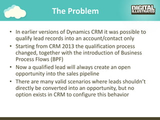 The Problem
• In earlier versions of Dynamics CRM it was possible to
qualify lead records into an account/contact only
• Starting from CRM 2013 the qualification process
changed, together with the introduction of Business
Process Flows (BPF)
• Now a qualified lead will always create an open
opportunity into the sales pipeline
• There are many valid scenarios where leads shouldn’t
directly be converted into an opportunity, but no
option exists in CRM to configure this behavior
 