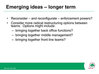 Emerging ideas – longer term Reconsider – and reconfigurate – enforcement powers? Consider more radical restructuring options between teams.  Options might include: bringing together back office functions? bringing together middle management? bringing together front line teams? 