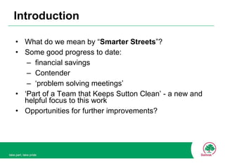 Introduction What do we mean by “ Smarter Streets ”? Some good progress to date: financial savings Contender ‘ problem solving meetings’  ‘ Part of a Team that Keeps Sutton Clean’ - a new and helpful focus to this work Opportunities for further improvements? 