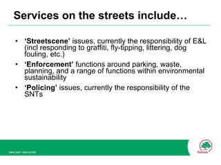Services on the streets include… ‘ Streetscene’  issues, currently the responsibility of E&L (incl responding to graffiti, fly-tipping, littering, dog fouling, etc.) ‘ Enforcement’  functions around parking, waste, planning, and a range of functions within environmental sustainability ‘ Policing’  issues, currently the responsibility of the SNTs 
