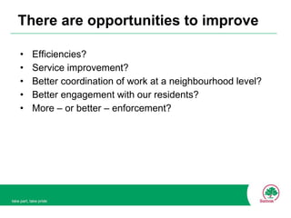 There are opportunities to improve Efficiencies? Service improvement? Better coordination of work at a neighbourhood level? Better engagement with our residents? More – or better – enforcement? 