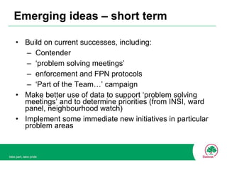 Emerging ideas – short term Build on current successes, including: Contender ‘ problem solving meetings’ enforcement and FPN protocols ‘ Part of the Team…’ campaign Make better use of data to support ‘problem solving meetings’ and to determine priorities (from INSI, ward panel, neighbourhood watch) Implement some immediate new initiatives in particular problem areas 