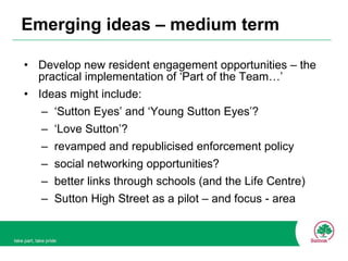 Emerging ideas – medium term Develop new resident engagement opportunities – the practical implementation of ‘Part of the Team…’ Ideas might include: ‘ Sutton Eyes’ and ‘Young Sutton Eyes’? ‘ Love Sutton’? revamped and republicised enforcement policy social networking opportunities? better links through schools (and the Life Centre) Sutton High Street as a pilot – and focus - area 
